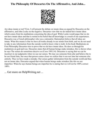 The Philosophy Of Descartes On The Affirmative, And John...
Are ideas innate or not? First, I will present the debate on innate ideas as argued by Descartes on the
affirmative, and John Locke on the negative. Descartes view that we do indeed have innate ideas
which comes from his meditations concerning the idea of god. While Locke would argue that we do
not have innate ideas and that is rooted in his belief that all knowledge is a result of our experiences.
Descartes was a French philosopher who was a rationalist. Rationalists believe that all ideas are
innate. What this means is that we have all truths already in our minds from birth, and we do not need
to take in any information from the outside world to know what is truth. In his book Meditations on
First Philosophy Descartes tries to prove that we do have innate ideas. He does so through his
mediations on god and wax. Descartes states that all human beings make mistakes, this is shown when
he says The senses do sometimes deceive us (Cress 1993,14). Descartes is saying that we can be
incorrect in our judgments when we use our senses. We may see someone from afar and believe the to
be our friend Jane, but once that person comes closer we realize that it was not Jane but someone else
entirely. Thus we have made a mistake. Our senses gather information from the outside world and thus
not an innate idea. Descartes argued that when human beings make mistakes like this we are
imperfect. When he says human beings are imperfect he is stating that we will not be 100% correct
100%
... Get more on HelpWriting.net ...
 