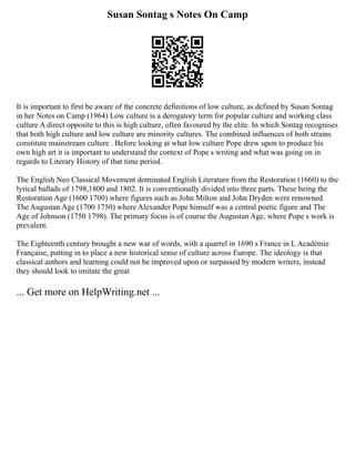 Susan Sontag s Notes On Camp
It is important to first be aware of the concrete definitions of low culture, as defined by Susan Sontag
in her Notes on Camp (1964) Low culture is a derogatory term for popular culture and working class
culture A direct opposite to this is high culture, often favoured by the elite. In which Sontag recognises
that both high culture and low culture are minority cultures. The combined influences of both strains
constitute mainstream culture . Before looking at what low culture Pope drew upon to produce his
own high art it is important to understand the context of Pope s writing and what was going on in
regards to Literary History of that time period.
The English Neo Classical Movement dominated English Literature from the Restoration (1660) to the
lyrical ballads of 1798,1800 and 1802. It is conventionally divided into three parts. These being the
Restoration Age (1600 1700) where figures such as John Milton and John Dryden were renowned.
The Augustan Age (1700 1750) where Alexander Pope himself was a central poetic figure and The
Age of Johnson (1750 1798). The primary focus is of course the Augustan Age, where Pope s work is
prevalent.
The Eighteenth century brought a new war of words, with a quarrel in 1690 s France in L Académie
Française, putting in to place a new historical sense of culture across Europe. The ideology is that
classical authors and learning could not be improved upon or surpassed by modern writers, instead
they should look to imitate the great
... Get more on HelpWriting.net ...
 