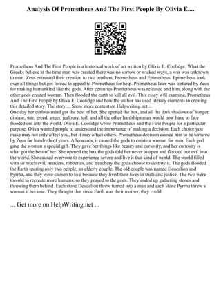 Analysis Of Prometheus And The First People By Olivia E....
Prometheus And The First People is a historical work of art written by Olivia E. Coolidge. What the
Greeks believe at the time man was created there was no sorrow or wicked ways, a war was unknown
to man. Zeus entrusted their creation to two brothers, Prometheus and Epimetheus. Epimetheus took
over all things but got forced to appeal to Prometheus for help. Prometheus later was tortured by Zeus
for making humankind like the gods. After centuries Prometheus was released and him, along with the
other gods created woman. Then flooded the earth to kill all evil. This essay will examine, Prometheus
And The First People by Oliva E. Coolidge and how the author has used literary elements in creating
this detailed story. The story ... Show more content on Helpwriting.net ...
One day her curious mind got the best of her. She opened the box, and all the dark shadows of hunger,
disease, war, greed, anger, jealousy, toil, and all the other hardships man would now have to face
flooded out into the world. Oliva E. Coolidge wrote Prometheus and the First People for a particular
purpose. Oliva wanted people to understand the importance of making a decision. Each choice you
make may not only affect you, but it may affect others. Prometheus decision caused him to be tortured
by Zeus for hundreds of years. Afterwards, it caused the gods to create a woman for man. Each god
gave the woman a special gift. They gave her things like beauty and curiosity, and her curiosity is
what got the best of her. She opened the box the gods told her never to open and flooded out evil into
the world. She caused everyone to experience severe and live it that kind of world. The world filled
with so much evil, murders, robberies, and treachery the gods choose to destroy it. The gods flooded
the Earth sparing only two people, an elderly couple. The old couple was named Deucalion and
Pyrrha, and they were chosen to live because they lived their lives in truth and justice. The two were
too old to recreate more humans, so they prayed to the gods. They ended up gathering stones and
throwing them behind. Each stone Deucalion threw turned into a man and each stone Pyrrha threw a
woman it became. They thought that since Earth was their mother, they could
... Get more on HelpWriting.net ...
 