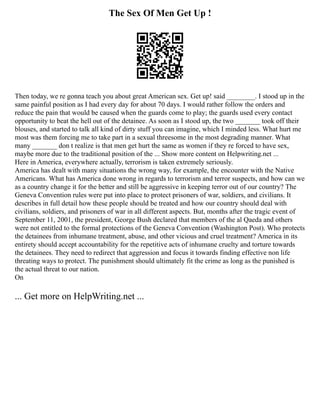 The Sex Of Men Get Up !
Then today, we re gonna teach you about great American sex. Get up! said ________. I stood up in the
same painful position as I had every day for about 70 days. I would rather follow the orders and
reduce the pain that would be caused when the guards come to play; the guards used every contact
opportunity to beat the hell out of the detainee. As soon as I stood up, the two _______ took off their
blouses, and started to talk all kind of dirty stuff you can imagine, which I minded less. What hurt me
most was them forcing me to take part in a sexual threesome in the most degrading manner. What
many _______ don t realize is that men get hurt the same as women if they re forced to have sex,
maybe more due to the traditional position of the ... Show more content on Helpwriting.net ...
Here in America, everywhere actually, terrorism is taken extremely seriously.
America has dealt with many situations the wrong way, for example, the encounter with the Native
Americans. What has America done wrong in regards to terrorism and terror suspects, and how can we
as a country change it for the better and still be aggressive in keeping terror out of our country? The
Geneva Convention rules were put into place to protect prisoners of war, soldiers, and civilians. It
describes in full detail how these people should be treated and how our country should deal with
civilians, soldiers, and prisoners of war in all different aspects. But, months after the tragic event of
September 11, 2001, the president, George Bush declared that members of the al Qaeda and others
were not entitled to the formal protections of the Geneva Convention (Washington Post). Who protects
the detainees from inhumane treatment, abuse, and other vicious and cruel treatment? America in its
entirety should accept accountability for the repetitive acts of inhumane cruelty and torture towards
the detainees. They need to redirect that aggression and focus it towards finding effective non life
threating ways to protect. The punishment should ultimately fit the crime as long as the punished is
the actual threat to our nation.
On
... Get more on HelpWriting.net ...
 
