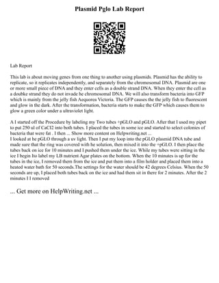 Plasmid Pglo Lab Report
Lab Report
This lab is about moving genes from one thing to another using plasmids. Plasmid has the ability to
replicate, so it replicates independently, and separately from the chromosomal DNA. Plasmid are one
or more small piece of DNA and they enter cells as a double strand DNA. When they enter the cell as
a doubke strand they do not invade he chromosomal DNA. We will also transform bacteria into GFP
which is mainly from the jelly fish Aequorea Victoria. The GFP causes the the jelly fish to fluorescent
and glow in the dark. After the transformation, bacteria starts to make the GFP which causes them to
glow a green color under a ultraviolet light.
A I started off the Procedure by labeling my Two tubes +pGLO and pGLO. After that I used my pipet
to put 250 ul of CaCI2 into both tubes. I placed the tubes in some ice and started to select colonies of
bacteria that were fat . I then ... Show more content on Helpwriting.net ...
I looked at he pGLO through a uv light. Then I put my loop into the pGLO plasmid DNA tube and
made sure that the ring was covered with he solution, then mixed it into the +pGLO. I then place the
tubes back on ice for 10 minutes and I pushed them under the ice. While my tubes were sitting in the
ice I begin Ito label my LB nutrient Agar plates on the bottom. When the 10 minutes is up for the
tubes in the ice, I removed them from the ice and put them into a film holder and placed them into a
heated water bath for 50 seconds.The settings for the water should be 42 degrees Celsius. When the 50
seconds are up, I placed both tubes back on the ice and had them sit in there for 2 minutes. After the 2
minutes I I removed
... Get more on HelpWriting.net ...
 