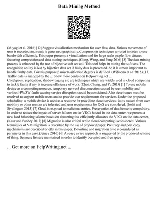 Data Mining Method
(Miyagi et al. 2016) [10] Suggest visualization mechanism for user flow data. Various movement of
user is recorded and result is generated graphically. Compression techniques are used in order to use
bandwidth efficiently. This paper presents a visualization tool for large scale people flow dataset
featuring compression and data mining techniques. (Gong, Wang, and Peng 2016) [3] The data mining
process is enhanced by the use of bijective soft set tool. This tool helps in mining the soft sets. The
recognition ability is lost by bijective data set if faulty data is presented. So it is utmost important to
handle faulty data. For this purpose β misclassification degrees is defined. (Wibisono et al. 2016) [13]
Traffic data is analyzed by the ... Show more content on Helpwriting.net ...
Checkpoint, replications, shadow paging etc are techniques which are widely used in cloud computing
to tackle faults if any to increase efficiency of work. (Choi, Chung, and Yu 2013) [1] To use mobile
device as a computing resource, temporary network disconnection caused by user mobility and
various HW/SW faults causing service disruption should be considered. Also these issues must be
resolved to support mobile users and to provide user requirements for services. Under the proposed
scheduling, a mobile device is used as a resource for providing cloud services, faults caused from user
mobility or other reasons are tolerated and user requirements for QoS are considered. (Joshi and
Sivalingam 2013) [7] Cloud is exposed to malicious entries. Preservation of data hence is compulsory.
In order to reduce the impact of server failures on the VDCs hosted in the data center, we present a
new load balancing scheme based on clustering that efficiently allocates the VDCs on the data center.
(Kaur and Pandey 2015) [8] Migration is also critical while cloud computing is considered. Various
techniques of VM migration is described by the use of proposed paper. Pre Copy and post copy
mechanisms are described briefly in this paper. Downtime and migration time is considered as
parameter in this case. (Jeincy 2016) [6] A space aware approach is suggested by the proposed scheme
of thing. Separate lists are maintained in order to identify occupied and free space
... Get more on HelpWriting.net ...
 