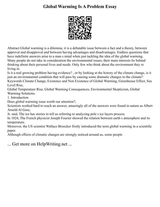 Global Warming Is A Problem Essay
Abstract Global warming is a dilemma; it is a debatable issue between a fact and a theory, between
approval and disapproval and between having advantages and disadvantages. Endless questions that
have indefinite answers arise to a man s mind when just tackling the idea of the global warming.
Many people do not take in consideration the environmental issues, their main interests lie behind
thinking about their personal lives and needs. Only few who think about the environment they re
living in.
Is it a real growing problem having evidence? , or by looking at the history of the climate change, is it
just an environmental condition that will pass by causing some dramatic changes to the climate?
Keywords Climate Change, Existence and Non Existence of Global Warming, Greenhouse Effect, Sea
Level Rise,
Global Temperature Rise, Global Warming Consequences, Environmental Skepticism, Global
Warming Solutions.
1. Introduction
Does global warming issue worth our attention?,
Scientists worked hard to reach an answer, amazingly all of the answers were found in nature as Albert
Arnold Al Gore,
Jr. said, The ice has stories to tell us referring to analyzing pole s ice layers process.
In 1824, The French physicist Joseph Fourier showed the relation between earth s atmosphere and its
temperature.
Moreover, the US scientist Wallace Broecker firstly introduced the term global warming in a scientific
paper.
Although effects of climatic changes are strongly noticed around us, some people
... Get more on HelpWriting.net ...
 
