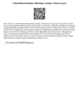 Chlorofluorocarbons Affecting Canada s Ozone Layer
How do CFCs or chlorofluorocarbons affect Canada s Ozone layer. To answer this question we first
have to understand chlorofluorocarbons and the earth s ozone layer. Chlorofluorocarbons are chemical
compounds made up of three chlorine atoms. One fluorine atom and 1 carbon atom. There were many
uses for CFCs ranging from, being used as coolants in refrigerants to propellants for aerosols to being
used as solvents for dry cleaning. As CFCs are non flammable and not very toxic we thought they
were a revolutionary compound, but unfortunately CFCs were one of the leading causes for the
depletion of our ozone layer. ozone is a type of oxygen, an ozone molecule consists of three oxygen
atoms whereas a regular oxygen molecule only consists of two.
... Get more on HelpWriting.net ...
 