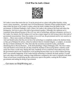 Civil War In Anil s Ghost
Sri Lanka is more than meets the eye. It can be perceived as a place with golden beaches, rising
waves, misty mountains... and many sites (10 Good Reasons). Outside of these golden beaches , and
deep within the heart of Sri Lanka is a place where the truth is hidden from the public by the
government. In Michael Ondaatje s Anil s Ghost, Sri Lanka is the setting of the book and where the
protagonist, Anil tries to prove the truth of government murders. Although, this righteous act is
constantly being delayed because of the civil war, lack of technology, and poor emergency services in
Sri Lanka. For starters, the Sri Lankan civil war has a major impact on Anil trying to prove the truth of
government assassinations. Since the country is in a civil war, the government can be very sensitive to
what is ... Show more content on Helpwriting.net ...
Anil and Sarath realize that they do not have the technology to completely analyze the skeleton body,
so they go to Palipana for advice, where he redirects them to Ananda Udugma...a sculptor...to recreate
the face of Sailor (Ondaatje 91). They then take the recreation around Sri Lanka, and finally
identifying him as Ruwan Kumara... at the third plumbago village (Ondaagtje 269). The time it takes
Anil and Sarath to travel from the site they found the skeleton to discovering Sailor s identity could
easily have been a week long. During this time, hundreds of lives could have been taken away from
the government and no one would know or do anything because there was no solid evidence proving
that it was actually happening. If Sri Lanka had the technology to identify the body quicker, it could
have only taken several hours, making a huge difference compared to the week it originally took them.
Those several hours would bring up this controversy open to the public, scaring the Sri Lankan
government and ending the doing of government
... Get more on HelpWriting.net ...
 
