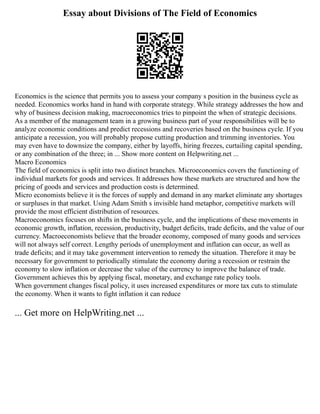 Essay about Divisions of The Field of Economics
Economics is the science that permits you to assess your company s position in the business cycle as
needed. Economics works hand in hand with corporate strategy. While strategy addresses the how and
why of business decision making, macroeconomics tries to pinpoint the when of strategic decisions.
As a member of the management team in a growing business part of your responsibilities will be to
analyze economic conditions and predict recessions and recoveries based on the business cycle. If you
anticipate a recession, you will probably propose cutting production and trimming inventories. You
may even have to downsize the company, either by layoffs, hiring freezes, curtailing capital spending,
or any combination of the three; in ... Show more content on Helpwriting.net ...
Macro Economics
The field of economics is split into two distinct branches. Microeconomics covers the functioning of
individual markets for goods and services. It addresses how these markets are structured and how the
pricing of goods and services and production costs is determined.
Micro economists believe it is the forces of supply and demand in any market eliminate any shortages
or surpluses in that market. Using Adam Smith s invisible hand metaphor, competitive markets will
provide the most efficient distribution of resources.
Macroeconomics focuses on shifts in the business cycle, and the implications of these movements in
economic growth, inflation, recession, productivity, budget deficits, trade deficits, and the value of our
currency. Macroeconomists believe that the broader economy, composed of many goods and services
will not always self correct. Lengthy periods of unemployment and inflation can occur, as well as
trade deficits; and it may take government intervention to remedy the situation. Therefore it may be
necessary for government to periodically stimulate the economy during a recession or restrain the
economy to slow inflation or decrease the value of the currency to improve the balance of trade.
Government achieves this by applying fiscal, monetary, and exchange rate policy tools.
When government changes fiscal policy, it uses increased expenditures or more tax cuts to stimulate
the economy. When it wants to fight inflation it can reduce
... Get more on HelpWriting.net ...
 