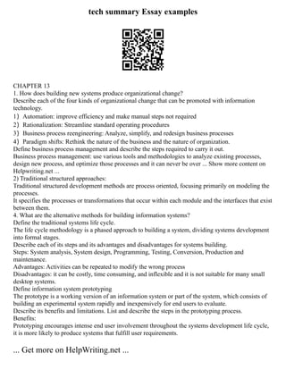 tech summary Essay examples
CHAPTER 13
1. How does building new systems produce organizational change?
Describe each of the four kinds of organizational change that can be promoted with information
technology.
1）Automation: improve efficiency and make manual steps not required
2）Rationalization: Streamline standard operating procedures
3）Business process reengineering: Analyze, simplify, and redesign business processes
4）Paradigm shifts: Rethink the nature of the business and the nature of organization.
Define business process management and describe the steps required to carry it out.
Business process management: use various tools and methodologies to analyze existing processes,
design new process, and optimize those processes and it can never be over ... Show more content on
Helpwriting.net ...
2) Traditional structured approaches:
Traditional structured development methods are process oriented, focusing primarily on modeling the
processes.
It specifies the processes or transformations that occur within each module and the interfaces that exist
between them.
4. What are the alternative methods for building information systems?
Define the traditional systems life cycle.
The life cycle methodology is a phased approach to building a system, dividing systems development
into formal stages.
Describe each of its steps and its advantages and disadvantages for systems building.
Steps: System analysis, System design, Programming, Testing, Conversion, Production and
maintenance.
Advantages: Activities can be repeated to modify the wrong process
Disadvantages: it can be costly, time consuming, and inflexible and it is not suitable for many small
desktop systems.
Define information system prototyping
The prototype is a working version of an information system or part of the system, which consists of
building an experimental system rapidly and inexpensively for end users to evaluate.
Describe its benefits and limitations. List and describe the steps in the prototyping process.
Benefits:
Prototyping encourages intense end user involvement throughout the systems development life cycle,
it is more likely to produce systems that fulfill user requirements.
... Get more on HelpWriting.net ...
 