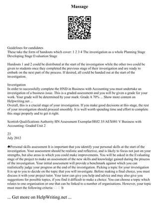 Massage
Guidelines for candidates
These take the form of handouts which cover: 1 2 3 4 The investigation as a whole Planning Stage
Developing Stage Evaluation Stage
Handouts 1 and 2 could be distributed at the start of the investigation while the other two could be
given to students once they completed the previous stage of their investigation and are ready to
embark on the next part of the process. If desired, all could be handed out at the start of the
investigation.
Investigation
In order to successfully complete the HND in Business with Accounting you must undertake an
investigation of a business issue. This is a graded assessment and you will be given a grade for your
work. Your grade will be determined by your mark: Grade A 70% ... Show more content on
Helpwriting.net ...
Overall, this is a crucial stage of your investigation. If you make good decisions at this stage, the rest
of your investigation should proceed smoothly. It is well worth spending time and effort to complete
this stage properly and to get it right.
Scottish Qualifications Authority HN Assessment Exemplar/H0J2 35/AEX001 V Business with
Accounting: Graded Unit 2
23
July 2012
Personal skills assessment It is important that you identify your personal skills at the start of the
investigation. Your assessment should be realistic and reflective, and is likely to focus not just on your
strengths, but also areas in which you could make improvements. You will be asked in the Evaluating
stage of the project to make an assessment of the new skills and knowledge gained during the process
of the investigation. Your initial assessment will provide a benchmark against which you can
realistically judge your progress at the end of the investigation. Picking a topic for your investigation
It is up to you to decide on the topic that you will investigate. Before making a final choice, you must
discuss it with your project tutor. Your tutor can give you help and advice and may also give you
suggestions for possible topics, if you find it difficult to make a choice. You can choose a topic which
relates to one organisation or one that can be linked to a number of organisations. However, your topic
must meet the following criteria:   It
... Get more on HelpWriting.net ...
 