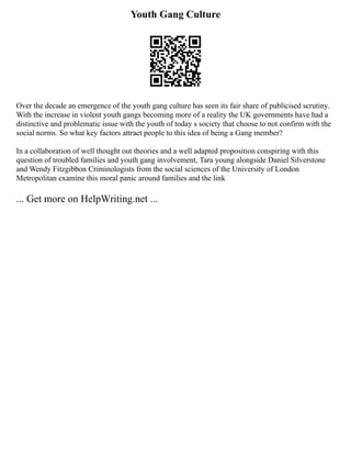 Youth Gang Culture
Over the decade an emergence of the youth gang culture has seen its fair share of publicised scrutiny.
With the increase in violent youth gangs becoming more of a reality the UK governments have had a
distinctive and problematic issue with the youth of today s society that choose to not confirm with the
social norms. So what key factors attract people to this idea of being a Gang member?
In a collaboration of well thought out theories and a well adapted proposition conspiring with this
question of troubled families and youth gang involvement, Tara young alongside Daniel Silverstone
and Wendy Fitzgibbon Criminologists from the social sciences of the University of London
Metropolitan examine this moral panic around families and the link
... Get more on HelpWriting.net ...
 