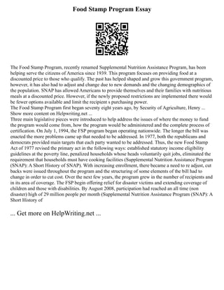 Food Stamp Program Essay
The Food Stamp Program, recently renamed Supplemental Nutrition Assistance Program, has been
helping serve the citizens of America since 1939. This program focuses on providing food at a
discounted price to those who qualify. The past has helped shaped and grow this government program,
however, it has also had to adjust and change due to new demands and the changing demographics of
the population. SNAP has allowed Americans to provide themselves and their families with nutritious
meals at a discounted price. However, if the newly proposed restrictions are implemented there would
be fewer options available and limit the recipient s purchasing power.
The Food Stamp Program first began seventy eight years ago, by Security of Agriculture, Henry ...
Show more content on Helpwriting.net ...
Three main legislative pieces were introduced to help address the issues of where the money to fund
the program would come from, how the program would be administered and the complete process of
certification. On July 1, 1994, the FSP program began operating nationwide. The longer the bill was
enacted the more problems came up that needed to be addressed. In 1977, both the republicans and
democrats provided main targets that each party wanted to be addressed. Thus, the new Food Stamp
Act of 1977 revised the primary act in the following ways: established statutory income eligibility
guidelines at the poverty line, penalized households whose heads voluntarily quit jobs, eliminated the
requirement that households must have cooking facilities (Supplemental Nutrition Assistance Program
(SNAP): A Short History of SNAP). With increasing enrollment, there became a need to re adjust, cut
backs were issued throughout the program and the structuring of some elements of the bill had to
change in order to cut cost. Over the next few years, the program grew in the number of recipients and
in its area of coverage. The FSP begin offering relief for disaster victims and extending coverage of
children and those with disabilities. By August 2008, participation had reached an all time (non
disaster) high of 29 million people per month (Supplemental Nutrition Assistance Program (SNAP): A
Short History of
... Get more on HelpWriting.net ...
 