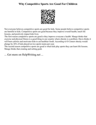 Why Competitive Sports Are Good For Children
Not everyone believes competitive sports are good for kids. Some people believe competitive sports
are harmful to kids. Competitive sports are good because they improve overall health, teach life
lessons, and positively impact kids lives.
The first reason competitive sports are good is they improve everyone s health. Mango thinks that
exercise and physical fitness is a good thing in our country where obesity is a problem. Davis thinks it
will burn calories and motivates kids to eat healthier foods. According to O Connor obesity would
plunge by 26% if kids played on two sports teams per year.
The second reason competitive sports are good is when kids play sports they can learn life lessons.
Mango thinks that creating and setting goals
... Get more on HelpWriting.net ...
 