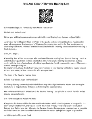 Pros And Cons Of Reverse Hearing Loss
Reverse Hearing Loss Formula By Sam Miller Full Review
Hello friend and welcome!
Below you will find our complete review of the Reverse Hearing Loss formula by Sam Miller.
As always, we will begin with an overview of the guide, continue with explanations regarding the
main advantages and disadvantages of this natural treatment plan, and in the final section sum up
everything we believe you must understand about Sam Miller s hearing loss solution before making a
final decision...
Now, let s begin :)
Created by Sam Miller, a contractor who used to suffer from hearing loss, Reverse Hearing Loss is a
comprehensive guide that contains information on how to reverse hearing loss in as fast as three
weeks with the help of natural and affordable ingredients the Amish communities have ... Show more
content on Helpwriting.net ...
In simple words, if you don t observe any improvements in your hearing within three weeks, you can
recover your money within two months after your purchase...
The Cons of the Reverse Hearing Loss
Results May Take Longer To Materialize
Reversing hearing loss through natural methods may take longer than three weeks. That s why you
really have to be patient and dedicated in following this treatment plan.
Our recommendation will be to stick to the Reverse Hearing Loss plan for at least 4 5 weeks before
making any conclusions.
Not For Hearing Loss Present At Birth
Congenital deafness could be due to a number of reasons, which could be genetic or nongenetic. It s
more complicated to treat, and we don t think this Amish remedy could help reverse this type of
hearing loss. Before you start following the Reverse Hearing Loss program you may want to consult a
qualified healthcare provider to know the treatment that s most appropriate for you or your child.
Available As An Electronic Book
 