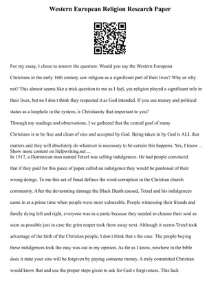 Western European Religion Research Paper
For my essay, I chose to answer the question: Would you say the Western European
Christians in the early 16th century saw religion as a significant part of their lives? Why or why
not? This almost seems like a trick question to me as I feel, yes religion played a significant role in
their lives, but no I don t think they respected it as God intended. If you use money and political
status as a loophole in the system, is Christianity that important to you?
Through my readings and observations, I ve gathered that the central goal of many
Christians is to be free and clean of sins and accepted by God. Being taken in by God is ALL that
matters and they will absolutely do whatever is necessary to be certain this happens. Yes, I know ...
Show more content on Helpwriting.net ...
In 1517, a Dominican man named Tetzel was selling indulgences. He had people convinced
that if they paid for this piece of paper called an indulgence they would be pardoned of their
wrong doings. To me this act of fraud defines the word corruption in the Christian church
community. After the devastating damage the Black Death caused, Tetzel and his indulgences
came in at a prime time when people were most vulnerable. People witnessing their friends and
family dying left and right, everyone was in a panic because they needed to cleanse their soul as
soon as possible just in case the grim reaper took them away next. Although it seems Tetzel took
advantage of the faith of the Christian people, I don t think that s the case. The people buying
these indulgences took the easy was out in my opinion. As far as I know, nowhere in the bible
does it state your sins will be forgiven by paying someone money. A truly committed Christian
would know that and use the proper steps given to ask for God s forgiveness. This lack
 