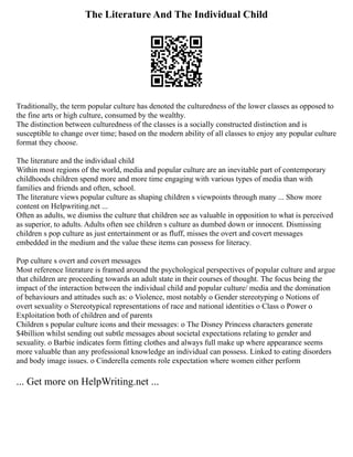 The Literature And The Individual Child
Traditionally, the term popular culture has denoted the culturedness of the lower classes as opposed to
the fine arts or high culture, consumed by the wealthy.
The distinction between culturedness of the classes is a socially constructed distinction and is
susceptible to change over time; based on the modern ability of all classes to enjoy any popular culture
format they choose.
The literature and the individual child
Within most regions of the world, media and popular culture are an inevitable part of contemporary
childhoods children spend more and more time engaging with various types of media than with
families and friends and often, school.
The literature views popular culture as shaping children s viewpoints through many ... Show more
content on Helpwriting.net ...
Often as adults, we dismiss the culture that children see as valuable in opposition to what is perceived
as superior, to adults. Adults often see children s culture as dumbed down or innocent. Dismissing
children s pop culture as just entertainment or as fluff, misses the overt and covert messages
embedded in the medium and the value these items can possess for literacy.
Pop culture s overt and covert messages
Most reference literature is framed around the psychological perspectives of popular culture and argue
that children are proceeding towards an adult state in their courses of thought. The focus being the
impact of the interaction between the individual child and popular culture/ media and the domination
of behaviours and attitudes such as: o Violence, most notably o Gender stereotyping o Notions of
overt sexuality o Stereotypical representations of race and national identities o Class o Power o
Exploitation both of children and of parents
Children s popular culture icons and their messages: o The Disney Princess characters generate
$4billion whilst sending out subtle messages about societal expectations relating to gender and
sexuality. o Barbie indicates form fitting clothes and always full make up where appearance seems
more valuable than any professional knowledge an individual can possess. Linked to eating disorders
and body image issues. o Cinderella cements role expectation where women either perform
... Get more on HelpWriting.net ...
 