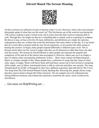 Edvard Munch The Scream Meaning
Art has evolved over millennia of years to become what it is now. However, what is the exact element
that people speak of when they say the word: art? The first known use of the word art was during the
13th century, making it quite a recent word, and it comes from the latin word ars meaning skill or
craft. Through this, one might see that art is something that is created, such as a painting or sculpture.
Be that as it may, art has evolved to fit many definitions, and definitions are simply the opinions,
widespread as they are, of those that wrote the dictionaries that many follow to this day. It is my belief
that art is more than a creation made by one, but an experience, or an emotion felt when seeing or
hearing the creation. To begin, many people respond differently to different types of art. This is
because artists allow for the viewer to judge what they see for themselves rather than force one idea
onto the masses. The Scream by Edvard Munch to many people can represent the anguish and
complexity of life and all of the choices that accompany it. However, others may see it as simply a
face of surprise when encountering startlement. It does ... Show more content on Helpwriting.net ...
Music is a simple example of this. Many people have a collection of songs that they listen to when
calm, angry, or happy. Music with heavy beats and loud bases causes one to feel excited or energized,
while simple, easy to follow instrumental music is able to calm one and allow one serenity. The song
Thunderstruck by ACDC or Renegade by Styx has a different experience than that felt by The I Love
You Song from The 25th Annual Putnam County Spelling Bee. Knowing this, people choose songs
that they want to listen to based off of their emotions. The art compels one to be influenced into
feeling different emotions, and without the experience created by the music, music would not be
classified as
... Get more on HelpWriting.net ...
 