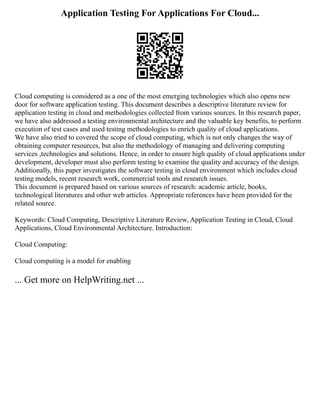 Application Testing For Applications For Cloud...
Cloud computing is considered as a one of the most emerging technologies which also opens new
door for software application testing. This document describes a descriptive literature review for
application testing in cloud and methodologies collected from various sources. In this research paper,
we have also addressed a testing environmental architecture and the valuable key benefits, to perform
execution of test cases and used testing methodologies to enrich quality of cloud applications.
We have also tried to covered the scope of cloud computing, which is not only changes the way of
obtaining computer resources, but also the methodology of managing and delivering computing
services ,technologies and solutions. Hence, in order to ensure high quality of cloud applications under
development, developer must also perform testing to examine the quality and accuracy of the design.
Additionally, this paper investigates the software testing in cloud environment which includes cloud
testing models, recent research work, commercial tools and research issues.
This document is prepared based on various sources of research: academic article, books,
technological literatures and other web articles. Appropriate references have been provided for the
related source.
Keywords: Cloud Computing, Descriptive Literature Review, Application Testing in Cloud, Cloud
Applications, Cloud Environmental Architecture. Introduction:
Cloud Computing:
Cloud computing is a model for enabling
... Get more on HelpWriting.net ...
 