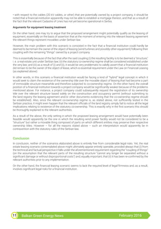Balkan Green Energy News February 201611
• with respect to the cables (20 kV cables, or other) that are potentially owned by a project company, it should be
noted that a financial institution apparently may not be able to establish a mortgage thereon, and that as a result of
the fact that the relevant Cadastre of Lines has not yet become operational in Serbia.
Arguments for equipment leasing treatment
On the other hand, one may try to argue that the proposed arrangement might potentially qualify as the leasing of
equipment, essentially on the basis of assertion that at the moment of entering into the relevant leasing agreement
the relevant things represent movables under Serbian law.
However, the main problem with this scenario is consisted in the fact that a financial institution could hardly be
deemed to be/remain the owner of the object of leasing (wind turbines and possibly other equipment) following their
coupling with the remaining “things” owned by a project company.
This is essentially because of the fact that after the said coupling (i) the resulting facility is to be deemed a “structure,”
i. e. a real estate unit under Serbian law; (ii) the statutory co-ownership regime shall be considered established under
the very law; and (iii) as a result of (i) and (ii), it would be very problematic to validly assert that a financial institution
did remain to be the owner of the object of lease, which is essential requirement under the Law on Financial Leasing
(as explained above).
In other words, in this scenario a financial institution would be facing a kind of “hybrid” legal concept in which it
would seek to claim the existence of the ownership title over the movable object of leasing that had become a part
of immovable structure meanwhile and therefore subjected to co-ownership regime. On the other hand, the overall
position of a financial institution towards a project company would be significantly weaker because of the problems
mentioned above. For instance, a project company could subsequently request the registration of its ownership
title over the relevant structure based solely on the construction and occupancy permit (without submitting to
the land registry the leasing agreement and/or other documents evidencing that the co-ownership regime should
be established). Also, since the relevant co-ownership regime is, as stated above, not sufficiently tested in the
Serbian practice, it might even happen that the relevant officials of the land registry simply fail to notice all the legal
implications relating to existence of the statutory co-ownership. This is exactly why in the first scenario this should
be thoroughly explained to the relevant authorities.
As a result of the above, the only setting in which the proposed leasing arrangement would have potentially been
feasible would apparently be the one in which the resulting wind power facility would not be considered to be a
“structure” but rather a movable thing composed of parts on which different entities may preserve their respective
ownership titles. However – for all the reasons stated above – such an interpretation would apparently be in
contravention with the statutory rules of the Serbian law.
Conclusion
In conclusion, neither of the scenarios elaborated above is entirely free from considerable legal risks. Yet, the real
estate leasing scenario contemplated above might ultimately appear entirely operable, provided always that (i) from
the technical and factual perspective it falls under the aforementioned requirement regarding the “coupling of things”
(on the assumption that the relevant parts of the resulting structure “cannot any longer be separated without a
significant damage or without disproportional costs”) and, equally important, that (ii) it has been re-confirmed by the
relevant authorities prior to any implementation.
On the other hand, the financial leasing scenario seems to lack the required level of legal firmness and, as a result,
involves significant legal risks for a financial institution.
 