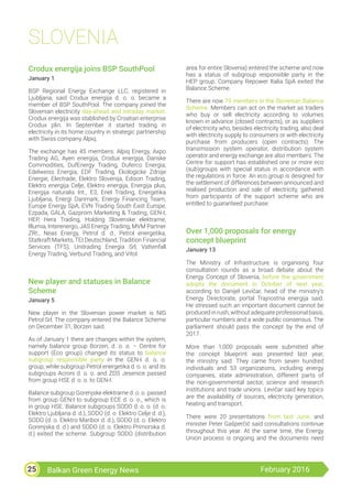 Balkan Green Energy News February 201625
SLOVENIA
Crodux energija joins BSP SouthPool
January 1
BSP Regional Energy Exchange LLC, registered in
Ljubljana, said Crodux energija d. o. o. became a
member of BSP SouthPool. The company joined the
Slovenian electricity day-ahead and intraday market.
Crodux energija was stablished by Croatian enterprise
Crodux plin. In September it started trading in
electricity in its home country in strategic partnership
with Swiss company Alpiq.
The exchange has 45 members: Alpiq Energy, Axpo
Trading AG, Ayen energija, Crodux energija, Danske
Commodities, DufEnergy Trading, Duferco Energia,
Edelweiss Energia, EDF Trading, Ekologicke Zdroje
Energie, Electrade, Elektro Slovenija, Edison Trading,
Elektro energija Celje, Elektro energija, Energija plus,
Energija naturalis Int., E3, Enel Trading, Energetika
Ljubljana, Energi Danmark, Energy Financing Team,
Europe Energy SpA, EVN Trading South East Europe,
Ezpada, GALA, Gazprom Marketing & Trading, GEN-I,
HEP, Hera Trading, Holding Slovenske elektrarne,
Illumia, Interenergo, JAS Energy Trading, MVM Partner
ZRt., Neas Energy, Petrol d. d., Petrol energetika,
Statkraft Markets, TEI Deutschland, Tradition Financial
Services (TFS), Unitrading Energia Srl, Vattenfall
Energy Trading, Verbund Trading, and Vitol.
New player and statuses in Balance
Scheme
January 5
New player in the Slovenian power market is NIS
Petrol Srl. The company entered the Balance Scheme
on December 31, Borzen said.
As of January 1 there are changes within the system,
namely balance group Borzen, d. o. o. – Centre for
support (Eco group) changed its status to balance
subgroup responsible party in the GEN-I d. o. o.
group, while subgroup Petrol energetika d. o. o. and its
subgroups Acroni d. o. o. and ZDS Jesenice passed
from group HSE d. o. o. to GEN-I.
Balance subgroup Gorenjske elektrarne d. o. o. passed
from group GEN-I to subgroup ECE d. o. o., which is
in group HSE. Balance subgroups SODO d. o. o. (d. o.
Elektro Ljubljana d. d.), SODO (d. o. Elektro Celje d. d.),
SODO (d. o. Elektro Maribor d. d.), SODO (d. o. Elektro
Gorenjska d. d.) and SODO (d. o. Elektro Primorska d.
d.) exited the scheme. Subgroup SODO (distribution
area for entire Slovenia) entered the scheme and now
has a status of subgroup responsible party in the
HEP group. Company Repower Italia SpA exited the
Balance Scheme.
There are now 79 members in the Slovenian Balance
Scheme. Members can act on the market as traders
who buy or sell electricity according to volumes
known in advance (closed contracts), or as suppliers
of electricity who, besides electricity trading, also deal
with electricity supply to consumers or with electricity
purchase from producers (open contracts). The
transmission system operator, distribution system
operator and energy exchange are also members. The
Centre for support has established one or more eco
(sub)groups with special status in accordance with
the regulations in force. An eco group is designed for
the settlement of differences between announced and
realised production and sale of electricity, gathered
from participants of the support scheme who are
entitled to guaranteed purchase.
Over 1,000 proposals for energy
concept blueprint
January 13
The Ministry of Infrastructure is organising four
consultation rounds as a broad debate about the
Energy Concept of Slovenia, before the government
adopts the document in October of next year,
according to Danijel Levičar, head of the ministry’s
Energy Directorate, portal Trajnostna energija said.
He stressed such an important document cannot be
produced in rush, without adequate professional basis,
particular numbers and a wide public consensus. The
parliament should pass the concept by the end of
2017.
More than 1,000 proposals were submitted after
the concept blueprint was presented last year,
the ministry said. They came from seven hundred
individuals and 53 organizations, including energy
companies, state administration, different parts of
the non-governmental sector, science and research
institutions and trade unions. Levičar said key topics
are the availability of sources, electricity generation,
heating and transport.
There were 20 presentations from last June, and
minister Peter Gašperčič said consultations continue
throughout this year. At the same time, the Energy
Union process is ongoing and the documents need
 
