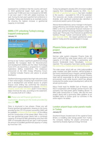Balkan Green Energy News February 201643
expressed his confidence that the country will reach
its 2023 geothermal target. Eight years ago the
country had 15 MW and now it increased to 650 MW;
it can even reach 2 GW with added incentives, he
said. During the last year’s geothermal conference in
Australia, Turkey was declared as an example country
for showing the highest increase in geothermal
capacity, he reminded.
EBRD, CTF unlocking Turkey’s energy
trapped underground
January 14
Aiming to tap Turkey’s significant geothermal energy
potential, the European Bank for Reconstruction
and Development (EBRD) and the Clean Technology
Fund (CTF) are launching a programme to support
exploratory drilling investments. The endeavour
announced at the 35th Energy Efficiency Forum
in Istanbul includes finance and advice to private
developers.
Geothermal energy projects face high risks particularly
in their initial stages, including high investment costs
and in development and limited access to project
finance once drilling has confirmed the resource,
EBRD said in a press release on its website. The Pluto
initiative, worth USD 125 million (EUR 114.55 million),
helps minimize the risks, according to the statement.
CTF provides EUR 22.91 million.
Phase one will finance geothermal
exploration, drawing on the funds provided by
the CTF.
Pluto is structured in two phases. Phase one will
finance geothermal exploration, drawing on the funds
provided by the CTF. If it proves successful, EBRD will
be available to finance the final stages of the drilling
and the construction of the power plant. Pluto is for
five new geothermal power plants with a combined
capacity of at least 60 MW, generating more than 450
GWh of renewable electricity per year. It will increase
the amount of installed geothermal capacity in Turkey
by more than 10%.
Turkey has pledged to develop 30% of its total installed
capacity from renewable sources by 2023. About
600 MW of geothermal capacity has been installed
in the country – equivalent to 13% of the potential.
The resources are mostly concentrated in western
Anatolia, with significant potential also identified in
central and eastern parts of the region.
Adonai Herrera-Martinez, senior manager in the bank’s
energy efficiency and climate change team, said: “The
EBRD is the first international financial institution to
help private geothermal energy developers bridge the
equity gap.” Previously, it has financed six geothermal
facilities through Turkish commercial banks. It has
also financed Efeler, the largest geothermal power
plant in Turkey and the second largest in Europe.
Phoenix Solar, partner win 4.9 MW
project
January 20
German solar system integrator Phoenix Solar AG
said it will build four solar power plants with a total
capacity of 4.9 MW in Turkey in partnership with
Asunim Yenilenebilir Enerji Teknolojileri, SeeNews
reported. The companies have been jointly awarded
the contract by a Turkish governmental enterprise.
The solar arrays, which will use Jinko polycrystalline
solar modules and SMA inverters, will be located in
the İncesu Industrial Zone in Kayseri, central Anatolia.
The power generated will be sold to the grid. Phoenix
Solar will be responsible for all the engineering and
procurement work, while Asunim, which has already
conducted the earlier project development, will do the
actual construction.
Klaus Friedl, head for Middle East at Phoenix, said
that in cooperation with strategic partner Asunim, the
company now had power plants totalling almost 13
MW under construction in Turkey. «We see this new
project along with a promising sales pipeline as an
excellent basis to further grow our activities in the
entire region,» he added.
London airport buys solar panels made
in Turkey
January 20
Southend Airport, located east of the capital of Great
Britain, is installing solar energy panels from Turkey,
the company leading the project announced, as
reported by Anadolu Agency’s Energy Terminal.
 