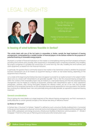 Balkan Green Energy News February 201607
LEGAL INSIGHTS
Đorđe Popović
Senior Attorney &
Marija Marošan
Attorney-at-Law
Petrikić & Partneri AOD in cooperation
with CMS Reich-Rohrwig Hainz
Is leasing of wind turbines feasible in Serbia?
This article deals with one of the hot topics in renewables in Serbia, namely the legal treatment of leasing
arrangements, contemplated by a notable number of financial players on the Serbian market for the purposes of
potential financing of renewable energy projects.
At present, a number of financial institutions on the market is contemplating entering wind farm projects as lessors
providing wind turbines (and, possibly, other equipment) to renewable project companies as lessees, thus enabling
the project companies to complete the construction of a wind farm by, inter alia, installing the wind turbines (and
other equipment) so leased from the financial institution.
In particular, the question that is commonly raised on the market in the mentioned context is whether the proposed
business transactions are to be treated as equipment leasing or rather as real estate leasing, depending on the
equipment that is financed.
Let us state at the beginning that Serbian law does not appear to provide for an explicit answer to the subject matter
above and, as a result, both interpretations are generally arguable. That is, that the proposed leasing arrangement
within the context of the renewable project may be treated as a real estate leasing and that the proposed leasing
arrangement may be treated as a leasing of equipment, whereas both interpretations seem to raise substantive
ambiguities. However, after having thoroughly analysed the relevant matter, we are of the view that the legal
treatment of the proposed transaction as the real estate leasing would apparently be more grounded in the Serbian
law, involving thus relatively fewer risks and potentially being practically operable, as opposed to equipment leasing
treatment.
General considerations
Prior to going into more details as to legal treatment of the relevant leasing arrangements, we find it necessary to
briefly elaborate on certain general concepts of the Serbian law being of relevance thereof.
(a) Notion of “structure”
In Serbian law, a “structure” (in Serbian: “objekat”) is defined as such a structure (facility, building) that is “connected
to the ground and represents a physical, functional, techno-technological or biotechnological entirety (buildings of all
kinds, traffic, waterpower and energy structures, infrastructure facilities of electronic communications…)” – Article 2
Paragraph 1 Point 22 of the Law on Planning and Construction (the Construction Law).
 