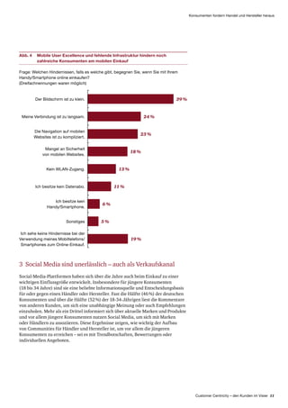 Customer Centricity – den Kunden im Visier 11
Konsumenten fordern Handel und Hersteller heraus
Abb. 4	Mobile User Excellence und fehlende Infrastruktur hindern noch
zahlreiche Konsumenten am mobilen Einkauf
Frage: Welchen Hindernissen, falls es welche gibt, begegnen Sie, wenn Sie mit Ihrem
Handy/Smartphone online einkaufen?
(Dreifachnennungen waren möglich)
Der Bildschirm ist zu klein.
Meine Verbindung ist zu langsam.
Die Navigation auf mobilen
Websites ist zu kompliziert.
39 %
24 %
23 %
Ich sehe keine Hindernisse bei der
Verwendung meines Mobiltelefons/
Smartphones zum Online-Einkauf.
19 %
Mangel an Sicherheit
von mobilen Websites.
18 %
Kein WLAN-Zugang. 13 %
Ich besitze kein Datenabo. 11 %
Ich besitze kein
Handy/Smartphone.
6 %
Sonstiges 5 %
3 Social Media sind unerlässlich – auch als Verkaufskanal
Social-Media-Plattformen haben sich über die Jahre auch beim Einkauf zu einer
wichtigen Einfluss­größe entwickelt. Insbesondere für jüngere Konsumenten
(18 bis 34 Jahre) sind sie eine beliebte Informationsquelle und Entscheidungsbasis
für oder gegen einen Händler oder Hersteller. Fast die Hälfte (46 %) der deutschen
Konsumenten und über die Hälfte (52 %) der 18-34-Jährigen liest die Kommentare
von anderen Kunden, um sich eine unabhängige Meinung oder auch Empfehlungen
einzuholen. Mehr als ein Drittel informiert sich über aktuelle Marken und Produkte
und vor allem jüngere Konsumenten nutzen Social Media, um sich mit Marken
oder Händlern zu assoziieren. Diese Ergebnisse zeigen, wie wichtig der Aufbau
von Communities für Händler und Hersteller ist, um vor allem die jüngeren
Konsumenten zu erreichen – sei es mit Trendbotschaften, Bewertungen oder
individuellen Angeboten.
 