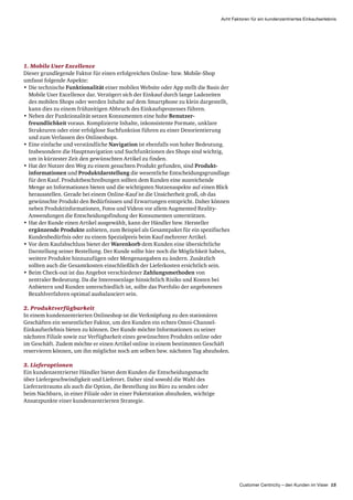 Customer Centricity – den Kunden im Visier 15
Acht Faktoren für ein kundenzentriertes Einkaufserlebnis
1. Mobile User Excellence
Dieser grundlegende Faktor für einen erfolgreichen Online- bzw. Mobile-Shop
umfasst folgende Aspekte:
•	Die technische Funktionalität einer mobilen Website oder App stellt die Basis der
Mobile User Excellence dar. Verzögert sich der Einkauf durch lange Ladezeiten
des mobilen Shops oder werden Inhalte auf dem Smartphone zu klein dargestellt,
kann dies zu einem frühzeitigen Abbruch des Einkaufsprozesses führen.
•	Neben der Funktionalität setzen Konsumenten eine hohe Benutzer­
freundlichkeit voraus. Komplizierte Inhalte, inkonsistente Formate, unklare
Strukturen oder eine erfolglose Suchfunktion führen zu einer Desorientierung
und zum Verlassen des Onlineshops.
•	Eine einfache und verständliche Navigation ist ebenfalls von hoher Bedeutung.
Insbesondere die Hauptnavigation und Suchfunktionen des Shops sind wichtig,
um in kürzester Zeit den gewünschten Artikel zu finden.
•	Hat der Nutzer den Weg zu einem gesuchten Produkt gefunden, sind Produkt­
informationen und Produkt­darstellung die wesentliche Entscheidungs­grundlage
für den Kauf. Produkt­beschreibungen sollten dem Kunden eine ausreichende
Menge an Informationen bieten und die wichtigsten Nutzenaspekte auf einen Blick
herausstellen. Gerade bei einem Online-Kauf ist die Unsicherheit groß, ob das
gewünschte Produkt den Bedürfnissen und Erwartungen entspricht. Daher können
neben Produktinformationen, Fotos und Videos vor allem Augmented Reality-
Anwendungen die Entscheidungsfindung der Konsumenten unterstützen.
•	Hat der Kunde einen Artikel ausgewählt, kann der Händler bzw. Hersteller
ergänzende Produkte anbieten, zum Beispiel als Gesamtpaket für ein spezifisches
Kunden­bedürfnis oder zu einem Spezialpreis beim Kauf mehrerer Artikel.
•	Vor dem Kaufabschluss bietet der Warenkorb dem Kunden eine übersichtliche
Darstellung seiner Bestellung. Der Kunde sollte hier noch die Möglichkeit haben,
weitere Produkte hinzuzufügen oder Mengenangaben zu ändern. Zusätzlich
sollten auch die Gesamtkosten einschließlich der Lieferkosten ersichtlich sein.
•	Beim Check-out ist das Angebot verschiedener Zahlungsmethoden von
zentraler Bedeutung. Da die Interessenlage hinsichtlich Risiko und Kosten bei
Anbietern und Kunden unterschiedlich ist, sollte das Portfolio der angebotenen
Bezahlverfahren optimal ausbalanciert sein.
2. Produktverfügbarkeit
In einem kundenzentrierten Onlineshop ist die Verknüpfung zu den stationären
Geschäften ein wesentlicher Faktor, um den Kunden ein echtes Omni-Channel-
Einkaufs­erlebnis bieten zu können. Der Kunde möchte Informationen zu seiner
nächsten Filiale sowie zur Verfügbarkeit eines gewünschten Produkts online oder
im Geschäft. Zudem möchte er einen Artikel online in einem bestimmten Geschäft
reservieren können, um ihn möglichst noch am selben bzw. nächsten Tag abzuholen.
3. Lieferoptionen
Ein kundenzentrierter Händler bietet dem Kunden die Entscheidungsmacht
über Liefer­geschwindigkeit und Lieferort. Daher sind sowohl die Wahl des
Liefer­zeitraums als auch die Option, die Bestellung ins Büro zu senden oder
beim Nachbarn, in einer Filiale oder in einer Paketstation abzuholen, wichtige
Ansatzpunkte einer kundenzentrierten Strategie.
 