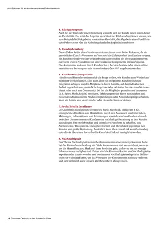 16 Customer Centricity – den Kunden im Visier
Acht Faktoren für ein kundenzentriertes Einkaufserlebnis
4. Rückgabeoption
Auch bei der Rückgabe einer Bestellung wünscht sich der Kunde einen hohen Grad
an Flexibilität. Das setzt das Angebot verschiedener Rücksendeoptionen voraus, wie
zum Beispiel die Rückgabe im stationären Geschäft, die Abgabe in einer Postfiliale
oder Paketstation oder die Abholung durch den Logistik­dienstleister.
5. Kundenberatung
Dieser Faktor ist für einen kundenzentrierten Ansatz von hoher Relevanz, da ein
persönlicher Kontakt Vertrauen aufbaut und die Zufriedenheit des Kunden steigert.
Ein kunden­orientiertes Serviceangebot ist insbesondere bei beratungsintensiven
oder sehr teuren Produkten eine unterstützende Komponente im Kaufprozess.
Dies kann unter anderem durch Kundenchats, Service-Avatare oder einen online
vereinbarten Beratungstermin im stationären Geschäft angeboten werden.
6. Kundentreueprogramm
Händler und Hersteller müssen sich die Frage stellen, wie Kunden zum Wiederkauf
motiviert werden können. Dies kann über ein integriertes Kunden­bindungs­
programm erfolgen, das den Mitgliedern durch Rabatte, auf den individuellen
Bedarf zugeschnittene persönliche Angebote oder exklusive Events einen Mehrwert
bietet. Aber auch eine Community, bei der die Mitglieder gemeinsame Interessen
(z. B. Sport, Mode, Reisen) verfolgen, Erfahrungen oder Ideen austauschen und
passende individualisierte Produktempfehlungen oder Anwendungstipps erhalten,
kann ein Anreiz sein, dem Händler oder Hersteller treu zu bleiben.
7. Social Media Excellence
Der Auftritt in sozialen Netzwerken wie bspw. Facebook, Instagram  Co.
ermöglicht es Händlern und Herstellern, durch den Austausch von Eindrücken,
Meinungen, Informationen und Erfahrungen sowohl zwischen Kunden als auch
zwischen Unternehmen und Kunden eine nachhaltige Beziehung zu den Kunden
aufzubauen. Um eine lebendige und interaktive Plattform zu schaffen, sind
Authentizität, Transparenz, Dialogbereitschaft und Ehrlichkeit gegenüber den
Kunden von großer Bedeutung. Zusätzlich kann über einen Link zum Onlineshop
oder direkt über einen Social-Media-Kanal der Einkauf ermöglicht werden.
8. Nachhaltigkeit
Das Thema Nachhaltigkeit nimmt bei Konsumenten eine immer präsentere Rolle
bei der Einkaufs­entscheidung ein. Viele Konsumenten sind verunsichert, wenn es
um die Herstellung und Herkunft ihrer Produkte geht, da hierzu oft nur wenige
Informationen verfügbar sind. Daher sind die Kommunikation von Nachhaltigkeits­
aspekten oder das Verwenden von bestimmten Nachhaltigkeits­siegeln im Online­
shop ein wichtiger Faktor, um das Vertrauen der Konsumenten nicht zu verlieren
und sich hierdurch auch von den Wettbewerbern abzugrenzen.
 