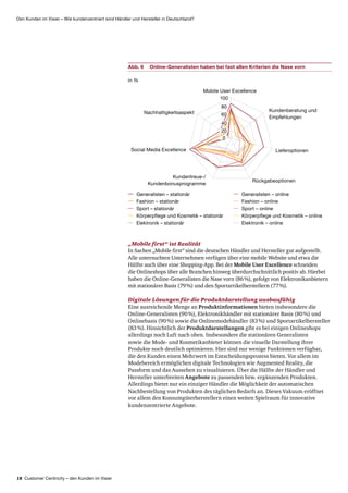 18 Customer Centricity – den Kunden im Visier
Den Kunden im Visier – Wie kundenzentriert sind Händler und Hersteller in Deutschland?
„Mobile first“ ist Realität
In Sachen „Mobile first“ sind die deutschen Händler und Hersteller gut aufgestellt.
Alle untersuchten Unternehmen verfügen über eine mobile Website und etwa die
Hälfte auch über eine Shopping-App. Bei der Mobile User Excellence schneiden
die Onlineshops über alle Branchen hinweg überdurchschnittlich positiv ab. Hierbei
haben die Online-Generalisten die Nase vorn (86 %), gefolgt von Elektronik­anbietern
mit stationärer Basis (79 %) und den Sportartikelherstellern (77 %).
Digitale Lösungen für die Produktdarstellung ausbaufähig
Eine ausreichende Menge an Produktinformationen bieten insbesondere die
Online-Generalisten (90 %), Elektronikhändler mit stationärer Basis (80 %) und
Onlinebasis (90 %) sowie die Onlinemodehändler (83 %) und Sport­artikel­hersteller
(83 %). Hinsichtlich der Produktdarstellungen gibt es bei einigen Onlineshops
allerdings noch Luft nach oben. Insbesondere die stationären Generalisten
sowie die Mode- und Kosmetik­anbieter können die visuelle Darstellung ihrer
Produkte noch deutlich optimieren. Hier sind nur wenige Funktionen verfügbar,
die den Kunden einen Mehrwert im Entscheidungsprozess bieten. Vor allem im
Modebereich ermöglichen digitale Technologien wie Augmented Reality, die
Passform und das Aussehen zu visualisieren. Über die Hälfte der Händler und
Hersteller unterbreiten Angebote zu passenden bzw. ergänzenden Produkten.
Allerdings bietet nur ein einziger Händler die Möglichkeit der automatischen
Nachbestellung von Produkten des täglichen Bedarfs an. Dieses Vakuum eröffnet
vor allem den Konsumgüterherstellern einen weiten Spielraum für innovative
kundenzentrierte Angebote.
Abb. 9	Online-Generalisten haben bei fast allen Kriterien die Nase vorn
Fashion – stationär
Elektronik – stationär
Sport – stationär
Generalisten – stationär
Körperpflege und Kosmetik – stationär
Fashion – online
Elektronik – online
Sport – online
Generalisten – online
Körperpflege und Kosmetik – online
in %
Mobile User Excellence
Kundenberatung und
Empfehlungen
Lieferoptionen
Rückgabeoptionen
Kundentreue-/
Kundenbonusprogramme
Social Media Excellence
Nachhaltigkeitsaspekt
100
80
60
40
20
0
 