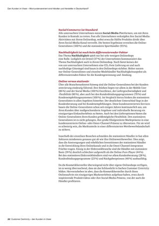 20 Customer Centricity – den Kunden im Visier
Den Kunden im Visier – Wie kundenzentriert sind Händler und Hersteller in Deutschland?
Social Commerce ist Standard
Alle untersuchten Unternehmen nutzen Social-Media-Plattformen, um mit ihren
Kunden in Kontakt zu treten. Fast alle Unternehmen verknüpfen ihre Social-Media-
Aktivitäten mit ihrem Onlineshop, wobei etwa die Hälfte Produkte direkt über
ihren Social-Media-Kanal vertreibt. Die besten Ergebnisse erreichen die Online-
Generalisten (100 %) und die stationären Sporthändler (93 %).
Nachhaltigkeit ist noch kein differenzierender Faktor
Das Thema Nachhaltigkeit spielt nur bei sehr wenigen Onlineshops
eine Rolle. Lediglich ein Drittel (37 %) der Unternehmen kommuniziert das
Thema Nachhaltigkeit auch in ihrem Onlineshop. Noch bietet keines der
von uns untersuchten Unternehmen eine CO2-freie Lieferung an und auch
nachhaltige Gütesiegel sind kaum in den Onlineshops sichtbar. Bisher nutzen
nur Online-Generalisten und einzelne Modehändler Nachhaltigkeits­aspekte als
differenzierenden Faktor für die Kunden­gewinnung und -bindung.
Online versus stationär
Über alle Branchensektoren hinweg sind die Online-Generalisten bei der Kunden­
zentrierung eindeutig führend. Ihre Stärken liegen vor allem in der Mobile User
(86 %) und der Social Media (100 %) Excellence, der Liefergeschwindigkeit und
-flexibilität (80 %), aber auch bei den Kundenbindungsprogrammen (70 %) und
Kunden­empfehlungs­systemen (100 %). Im Vergleich hierzu hinken die stationären
Generalisten in allen Aspekten hinterher. Der deutlichste Unterschied liegt in der
Kunden­beratung und bei Kundenempfehlungen. Diese kundenzentrierten Services
bauen die Online-Generalisten schon seit einigen Jahren kontinuierlich aus, um
ihren Kunden über maßgeschneiderte Angebote und individuelle Beratung ein
einzigartiges Einkaufs­erlebnis zu bieten. Auch bei den Lieferoptionen bieten die
Online-Generalisten ihren Kunden größtmögliche Flexibilität. Den stationären
Generalisten ist es nicht gelungen, ihre große filialgestützte Marktpräsenz in eine
kundenzentrierte Online- oder Omni-Channel-Präsenz zu übersetzen. Für sie wird
es schwierig sein, die Marktanteile in einer differenzierten Wettbewerbslandschaft
zu sichern.
Innerhalb der einzelnen Branchen schneiden die stationären Händler in fast allen
Sektoren mindestens genauso gut ab wie ihre Onlinewettbewerber. Dies zeigt,
dass die Anstrengungen und erheblichen Investitionen der stationären Händler
in die Entwicklung ihres Onlinekanals und in die Omni-Channel-Integration
Früchte tragen. Einzig in der Elektronikbranche sind die Händler mit stationärer
Basis (39 %) deutlich schlechter aufgestellt als die Online-Pure-Player (44 %).
Bei den stationären Elektronikhändlern sind vor allem Kundenberatung (28 %),
Kundenbindungsprogramme (23 %) und Rückgabeoptionen (40 %) ausbaufähig.
Da die Kosmetikhersteller überwiegend nicht über eigene Onlineshops verfügen,
ist es wenig überraschend, dass sie das Schlusslicht in Sachen Customer Centricity
bilden. Hervorzuheben ist aber, dass die Kosmetikhersteller durch ihren
Online­auftritt ein einzigartiges Markenerlebnis aufgebaut haben, etwa durch
inspirierende Produktvideos oder ihre Social-Media-Präsenz, von der auch die
Händler profitieren.
 