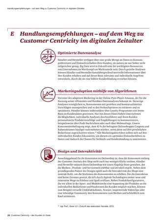 22 Customer Centricity – den Kunden im Visier
Handlungsempfehlungen – auf dem Weg zu Customer Centricity im digitalen Zeitalter
E	Handlungsempfehlungen – auf dem Weg zu
Customer Centricity im digitalen Zeitalter
10
Vgl. PwC, Store 4.0 – Zukunft des stationären Handels, 2015.
Marketingadaption mithilfe von Algorithmen
Vorreiter des adaptiven Marketing ist der Online-Pure-Player Amazon, der für die
Nutzung seiner effizienten und flexiblen Daten­analysen bekannt ist. Derartige
Analysen ermöglichen es, Konsumenten mit gezielten und kontextualisierten
Vorschlägen anzusprechen und so den Verkaufsprozess zu initiieren und zu
optimieren. Händler können insbesondere über Loyalty-Programme eine breite
Basis an Kundendaten gewinnen. Nur mit diesen Daten haben Unternehmen
die Möglichkeit, individuelle Analysen durchzuführen und ihren Kunden
personalisierte Produkt­vorschläge und Empfehlungen zu kommunizieren,
beispielsweise über Push-Nachrichten oder auch über Webmailings. Unsere
Konsumenten­befragung zeigt, dass 41 % der befragten Onlineshopper Coupons und
Rabatt­aktionen häufiger wahrnehmen würden, wenn diese auf ihre persönlichen
Bedürfnisse zugeschnitten wären.10
Alle Marketingaktivitäten sollten sich auf den
individuellen Kunden fokussieren, um diesem ein optimales Einkaufserlebnis zu
bieten und dadurch die Chance für Verkäufe und Kundenbindung zu maximieren.
Design und Interaktivität
Ausschlaggebend für die Konversion im Onlineshop ist, dass der Konsument entlang
der Customer Journey den Shop nicht nach nur wenigen Klicks verlässt. Händler
und Hersteller müssen ihren Onlineshop wie einen Flagship-Store gestalten, der
die Marken-, Produkt- und Servicewelt erlebbar und attraktiv macht. Neben dem
grundlegenden Faktor des Designs spielt auch die Interaktivität des Shops eine
zentrale Rolle, um die Stickiness des Konsumenten zu erhöhen. Für die Interaktion
sind keine Grenzen gesetzt, da sich durch digitale Technologien immer neue und
innovative Wege zu Erlebnis und Spaß eröffnen. Neben Produkt­konfiguratoren,
die vor allem in der Sport- und Modebranche eine Anpassung der Produkte an die
individuellen Bedürfnisse und Passformen des Kunden möglich machen, können
zum Beispiel virtuelle Umkleidekabinen, Avatare, inspirierende Videoclips oder
eine lebendige Community den Konsumenten zum Bleiben und schließlich zum
Kauf animieren.
Optimierte Datenanalyse
Händler und Hersteller verfügen über eine große Menge an Daten zu Konsum­
präferenzen und Einkaufsverhalten ihrer Kunden; sie nutzen sie nur bisher nicht
zielgerichtet genug. Big Data wird in Zukunft eine der wichtigsten Ressourcen
von Unternehmen im Wettkampf um Marktanteile sein. Durch gezielte Analysen
können Händler und Hersteller kanal­übergreifend wertvolle Informationen über
ihre Kunden erhalten und auf dieser Basis relevante und individuelle Angebote
entwickeln, durch die sie eine höhere Kunden­bindung erreichen können.
 