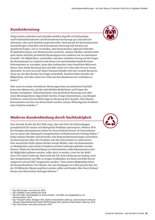 Customer Centricity – den Kunden im Visier 23
Handlungsempfehlungen – auf dem Weg zu Customer Centricity im digitalen Zeitalter
Kundenberatung
Aufgrund des einfachen und schnellen mobilen Zugriffs auf Onlineshops
und Produktinformationen sind Konsumenten heutzutage gut und jederzeit
informiert, aber auch deutlich anspruchsvoller. Doch gerade bei kostenintensiven
Anschaffungen wünschen sich Konsumenten Beratung und Antwort auf
spezifische Fragen. Um zu vermeiden, dass Konsumenten aufgrund fehlender
Produktinformation zum Wettbewerber wechseln, müssen Händler und Hersteller
auch online ähnliche persönliche Beratungsservices anbieten wie im stationären
Geschäft. Die Möglichkeit, unmittelbar und ohne zeitlichen Verzug auf die Fragen
des Konsumenten zu reagieren und diesen mit ausreichenden kaufrelevanten
Informationen zu versorgen, kann dem Verbraucher einen deutlichen Mehrwert
bieten. Eine solche Beratung lässt sich über einen Live-Chat oder Service-Avatar
abwickeln. So setzt etwa der Omni-Channel-Händler Otto die virtuelle Beraterin
Clara ein, die dem Kunden bei Fragen weiterhilft. Daneben haben Kunden die
Möglichkeit, sich über einen Live-Chat mit dem Kundenservice verbinden zu
lassen.11
Aber auch ein online vereinbarter Beratungstermin im stationären Geschäft
kann eine Option sein, auf die individuellen Bedürfnisse und Fragen des
Kunden einzugehen. Zukünftig könnte eine persönliche Beratung auch über
einen Messengerdienst abgewickelt werden. Einige Unternehmen, zum Beispiel
Outfittery, nutzen bereits WhatsApp zur Beratung ihrer Kunden. Hier können
Konsumenten ein Foto von ihrem Outfit machen und per WhatsApp das Feedback
einer Stylistin einholen.12
Moderne Kundenbindung durch Nachhaltigkeit
Eine aktuelle Studie des ECC Köln zeigt, dass sich 60 % der Onlineshopper
grundsätzlich für soziale und ökologische Probleme interessieren. Weitere 36 %
der befragten Konsumenten achten bei ihrem Einkauf darauf, ob Unternehmen
sich an sozial oder ökologisch unangebrachten Verhaltens­weisen beteiligt haben.13
Daher müssen Händler und Hersteller eine Kommunikations­strategie entwickeln,
um Konsumenten über ihre Produkte und das Unternehmen zu informieren.
Eine wesentliche Rolle spielen hierbei soziale Medien, über die Konsumenten
zu ökologischen und sozialen Projekten auf dem Laufenden gehalten werden
können. Neben der Bereitstellung von Informationen sollte Konsumenten auch
die Möglichkeit geboten werden, selbst aktiv zu werden, etwa bei der Wahl
einer CO2-freien Lieferung. Noch steht die CO2-freie Lieferung am Anfang, wird
aber beispielsweise von DHL in einigen Großstädten wie Bonn und Köln bereits
umgesetzt und soll 2017 ausgeweitet werden.14
Eine weitere Möglichkeit bietet
der Kosmetikanbieter Yves Rocher, der eine Kampagne ins Leben gerufen hat, bei
der 50 Milliarden Bäume gepflanzt werden sollen und Kunden über ihren Einkauf
hinaus zum Naturschutz beitragen können.15
11
Vgl. Otto Gruppe, www.otto.de, 2016.
12
Vgl. Outfittery, www.outfittery.de, 2016.
13
Vgl. ECC Köln, Nachhaltigkeit im Online-Handel – Die Rolle von Ausgestaltung und
Kommunikation, 2015.
14
Vgl. Transport-online, Stuttgart: DHL startet emissionsfreie Lieferung, www.transport-online.de/
Transport-News/Wirtschaft-Politik/16307/Stuttgart-DHL-startet-emissionsfreie-Lieferung, 2016.
15
Vgl. Yves Rocher, www.yves-rocher.de, 2016.
 