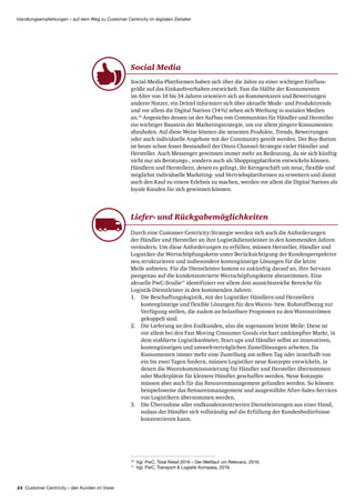 24 Customer Centricity – den Kunden im Visier
Handlungsempfehlungen – auf dem Weg zu Customer Centricity im digitalen Zeitalter
16
Vgl. PwC, Total Retail 2016 – Der Wettlauf um Relevanz, 2016.
17
Vgl. PwC, Transport  Logistik Kompass, 2016.
Social Media
Social-Media-Plattformen haben sich über die Jahre zu einer wichtigen Einfluss­
größe auf das Einkaufsverhalten entwickelt. Fast die Hälfte der Konsumenten
im Alter von 18 bis 34 Jahren orientiert sich an Kommentaren und Bewertungen
anderer Nutzer, ein Drittel informiert sich über aktuelle Mode- und Produkttrends
und vor allem die Digital Natives (34 %) sehen sich Werbung in sozialen Medien
an.16
Angesichts dessen ist der Aufbau von Communities für Händler und Hersteller
ein wichtiger Baustein der Marketing­strategie, um vor allem jüngere Konsumenten
abzuholen. Auf diese Weise können die neuesten Produkte, Trends, Bewertungen
oder auch individuelle Angebote mit der Community geteilt werden. Der Buy-Button
ist heute schon fester Bestandteil der Omni-Channel-Strategie vieler Händler und
Hersteller. Auch Messenger gewinnen immer mehr an Bedeutung, da sie sich künftig
nicht nur als Beratungs-, sondern auch als Shoppingplattform entwickeln können.
Händlern und Herstellern, denen es gelingt, ihr Kerngeschäft um neue, flexible und
möglichst individuelle Marketing- und Vertriebs­plattformen zu erweitern und damit
auch den Kauf zu einem Erlebnis zu machen, werden vor allem die Digital Natives als
loyale Kunden für sich gewinnen können.
Liefer- und Rückgabe­möglichkeiten
Durch eine Customer-Centricity-Strategie werden sich auch die Anforderungen
der Händler und Hersteller an ihre Logistik­dienstleister in den kommenden Jahren
verändern. Um diese Anforderungen zu erfüllen, müssen Hersteller, Händler und
Logistiker die Wertschöpfungskette unter Berücksichtigung der Kundenperspektive
neu strukturieren und insbesondere kostengünstige Lösungen für die letzte
Meile anbieten. Für die Dienstleister kommt es zukünftig darauf an, ihre Services
passgenau auf die kundenzentrierte Wertschöpfungskette abzustimmen. Eine
aktuelle PwC-Studie17
identifiziert vor allem drei aussichtsreiche Bereiche für
Logistik-Dienstleister in den kommenden Jahren:
1.	 Die Beschaffungslogistik, mit der Logistiker Händlern und Herstellern
kostengünstige und flexible Lösungen für den Waren- bzw. Rohstoffbezug zur
Verfügung stellen, die zudem an belastbare Prognosen zu den Warenströmen
gekoppelt sind.
2.	 Die Lieferung an den Endkunden, also die sogenannte letzte Meile: Diese ist
vor allem bei den Fast Moving Consumer Goods ein hart umkämpfter Markt, in
dem etablierte Logistikanbieter, Start-ups und Händler selbst an innovativen,
kostengünstigen und umwelt­verträglichen Zustelllösungen arbeiten. Da
Konsumenten immer mehr eine Zustellung am selben Tag oder innerhalb von
ein bis zwei Tagen fordern, müssen Logistiker neue Konzepte entwickeln, in
denen die Waren­kommissionierung für Händler und Hersteller übernommen
oder Marktplätze für kleinere Händler geschaffen werden. Neue Konzepte
müssen aber auch für das Retouren­management gefunden werden. So können
beispielsweise das Retouren­management und ausgewählte After-Sales-Services
von Logistikern übernommen werden.
3.	 Die Übernahme aller endkundenzentrierten Dienstleistungen aus einer Hand,
sodass der Händler sich vollständig auf die Erfüllung der Kunden­bedürfnisse
konzentrieren kann.
 