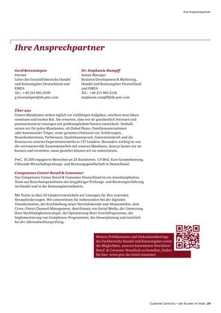 Customer Centricity – den Kunden im Visier 29
Ihre Ansprechpartner
Ihre Ansprechpartner
Gerd Bovensiepen
Partner
Leiter des Geschäftsbereichs Handel
und Konsumgüter Deutschland und
EMEA
Tel.: +49 211 981-2939
g.bovensiepen@de.pwc.com
Dr. Stephanie Rumpff
Senior Manager
Business Development  Marketing,
Handel und Konsumgüter Deutschland
und EMEA
Tel.: +49 211 981-2118
stephanie.rumpff@de.pwc.com
Über uns
Unsere Mandanten stehen täglich vor vielfältigen Aufgaben, möchten neue Ideen
umsetzen und suchen Rat. Sie erwarten, dass wir sie ganzheitlich betreuen und
praxisorientierte Lösungen mit größtmöglichem Nutzen entwickeln. Deshalb
setzen wir für jeden Mandanten, ob Global Player, Familienunternehmen
oder kommunaler Träger, unser gesamtes Potenzial ein: Erfahrungen,
Branchenkenntnis, Fachwissen, Qualitätsanspruch, Innovationskraft und die
Ressourcen unseres Expertennetzwerks in 157 Ländern. Besonders wichtig ist uns
die vertrauensvolle Zusammenarbeit mit unseren Mandaten, denn je besser wir sie
kennen und verstehen, umso gezielter können wir sie unterstützen.
PwC. 10.300 engagierte Menschen an 25 Standorten. 1,9 Mrd. Euro Gesamt­leistung.
Führende Wirtschaftsprüfungs- und Beratungsgesellschaft in Deutschland.
Competence Center Retail  Consumer
Das Competence Center Retail  Consumer Deutschland ist ein interdisziplinäres
Team aus Branchenspezialisten mit langjähriger Prüfungs- und Beratungserfahrung
im Handel und in der Konsumgüterindustrie.
Mit Teams in über 50 Ländern entwickeln wir Lösungen für Ihre zentralen
Herausforderungen. Wir unterstützen Sie insbesondere bei der digitalen
Transformation, der Erschließung neuer Vertriebskanäle und Absatzmärkte, dem
Cross-/Omni-Channel-Management, dem Einsatz von Social Media, der Umsetzung
Ihrer Nachhaltigkeitsstrategie, der Optimierung Ihrer Geschäftsprozesse, der
Implementierung von Compliance-Programmen, der Steuerplanung und natürlich
bei der Jahresabschlussprüfung.
Weitere Publikationen und Diskussions­beiträge
des Fach­bereichs Handel und Konsumgüter sowie
die Möglichkeit, unseren kostenlosen Newsletter
Retail   Consumer Newsflash zu bestellen, finden
Sie hier: www.pwc.de/retail-consumer
 