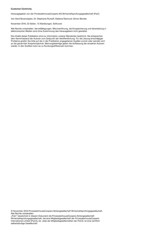 © November 2016 PricewaterhouseCoopers Aktiengesellschaft Wirtschaftsprüfungsgesellschaft.
Alle Rechte vorbehalten.
„PwC“ bezeichnet in diesem Dokument die PricewaterhouseCoopers Aktiengesellschaft
Wirtschaftsprüfungsgesellschaft, die eine Mitgliedsgesellschaft der PricewaterhouseCoopers
International Limited (PwCIL) ist. Jede der Mitgliedsgesellschaften der PwCIL ist eine rechtlich
selbstständige Gesellschaft.
Customer Centricity
Herausgegeben von der PricewaterhouseCoopers AG Wirtschaftsprüfungsgesellschaft (PwC)
Von Gerd Bovensiepen, Dr. Stephanie Rumpff, Stefanie Raimund, Simon Bender.
November 2016, 32 Seiten, 13 Abbildungen, Softcover
Alle Rechte vorbehalten. Vervielfältigungen, Mikroverfilmung, die Einspeicherung und Verarbeitung in
elektronischen Medien sind ohne Zustimmung des Herausgebers nicht gestattet.
Die Inhalte dieser Publikation sind zur Information unserer Mandanten bestimmt. Sie entsprechen
dem Kenntnisstand der Autoren zum Zeitpunkt der Veröffentlichung. Für die Lösung einschlägiger
Probleme greifen Sie bitte auf die in der Publikation angegebenen Quellen zurück oder wenden sich
an die genannten Ansprechpartner. Meinungsbeiträge geben die Auffassung der einzelnen Autoren
wieder. In den Grafiken kann es zu Rundungsdifferenzen kommen.
 