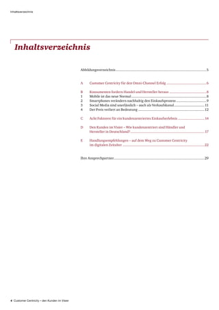 4 Customer Centricity – den Kunden im Visier
Inhaltsverzeichnis
Inhaltsverzeichnis
Abbildungsverzeichnis..............................................................................................5
A	Customer Centricity für den Omni-Channel Erfolg..........................................6
B	Konsumenten fordern Handel und Hersteller heraus.......................................8
1	 Mobile ist das neue Normal..............................................................................8
2	 Smartphones verändern nachhaltig den Einkaufsprozess................................9
3	 Social Media sind unerlässlich – auch als Verkaufskanal................................11
4	 Der Preis verliert an Bedeutung.....................................................................12
C	Acht Faktoren für ein kundenzentriertes Einkaufserlebnis............................14
D	Den Kunden im Visier – Wie kundenzentriert sind Händler und
Hersteller in Deutschland?.............................................................................17
E	Handlungsempfehlungen – auf dem Weg zu Customer Centricity
im digitalen Zeitalter.....................................................................................22
Ihre Ansprechpartner..............................................................................................29
 