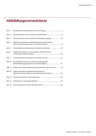 Customer Centricity – den Kunden im Visier 5
Abbildungsverzeichnis
Abbildungsverzeichnis
Abb. 1	Kernelemente einer kundenzentrierten Strategie.....................................7
Abb. 2	 Das Smartphone wird verstärkt zum Einkaufstool....................................9
Abb. 3	 Die Customer-Journey ist durch das Smartphone geprägt.......................10
Abb. 4	Mobile User Excellence und fehlende Infrastruktur hindern
noch zahlreiche Konsumenten am mobilen Einkauf................................11
Abb. 5	Social Media beeinflussen Konsumenten beim Einkauf..........................12
Abb. 6	Mobile User Excellence, Lieferqualität und das Vertrauen
in die Marke werden wichtiger................................................................13
Abb. 7	Customer Centricity entlang der Customer Journey................................14
Abb. 8	Nachholbedarf besteht vor allem bei Lieferoptionen,
Kundenbindungsprogrammen und Nachhaltigkeit.................................17
Abb. 9	Online-Generalisten haben bei fast allen Kriterien die Nase vorn...........18
Abb. 10	Außer bei Kundentreueprogrammen liegen die
Online-Generalisten klar vor den stationären Generalisten....................21
Abb. 11	Customer Centricity – Kriterienkatalog...................................................25
Abb. 12	Übersicht der untersuchten Händler.......................................................27
Abb. 13	Unsere Expertise für Ihren nächsten Schritt...........................................28
 
