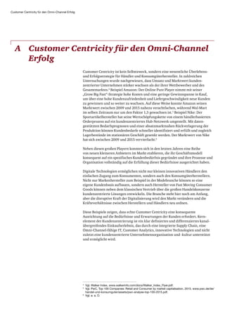 Customer Centricity für den Omni-Channel Erfolg
A	Customer Centricity für den Omni-Channel
Erfolg
Customer Centricity ist kein Selbstzweck, sondern eine wesentliche Überlebens-
und Erfolgs­strategie für Händler und Konsumgüterhersteller. In zahlreichen
Untersuchungen wurde nachgewiesen, dass Umsatz und Marktwert kunden­
zentrierter Unternehmen stärker wachsen als der ihrer Wettbewerber und des
Gesamtmarktes.4
Beispiel Amazon: Der Online Pure Player nimmt mit seiner
„Grow Big Fast“-Strategie hohe Kosten und eine geringe Gewinnspanne in Kauf,
um über eine hohe Kunden­zufriedenheit und Liefergeschwindigkeit neue Kunden
zu gewinnen und so weiter zu wachsen. Auf diese Weise konnte Amazon seinen
Marktwert zwischen 2009 und 2015 nahezu verachtfachen, während Wal-Mart
im selben Zeitraum nur um den Faktor 1,5 gewachsen ist.5
Beispiel Nike: Der
Sport­artikel­hersteller hat seine Wertschöpfungskette von einem händlerbasierten
Orderprozess auf ein kundenzentriertes Hub-Netzwerk umgestellt. Mit daten­
gestützten Bedarfsprognosen und einer absatzmarktnahen Rückverlagerung der
Produktion können Kundenbedarfe schneller identifiziert und erfüllt und zugleich
Lagerbestände im stationären Geschäft gesenkt werden. Der Marktwert von Nike
hat sich zwischen 2009 und 2015 vervierfacht.6
Neben diesen großen Playern konnten sich in den letzten Jahren eine Reihe
von neuen kleineren Anbietern im Markt etablieren, die ihr Geschäftsmodell
konsequent auf ein spezifisches Kundenbedürfnis gegründet und ihre Prozesse und
Organisation vollständig auf die Erfüllung dieser Bedürfnisse ausgerichtet haben.
Digitale Technologien ermöglichen nicht nur kleinen innovativen Händlern den
einfachen Zugang zum Konsumenten, sondern auch den Konsumgüterherstellern.
Nicht nur Markenhersteller zum Beispiel in der Modebranche können so eine
eigene Kundenbasis aufbauen, sondern auch Hersteller von Fast Moving Consumer
Goods können neben dem klassischen Vertrieb über die großen Handelskonzerne
kundenzentrierte Lösungen entwickeln. Die Branche steht hier noch am Anfang,
aber die disruptive Kraft der Digitalisierung wird den Markt verändern und die
Kräfteverhältnisse zwischen Herstellern und Händlern neu ordnen.
Diese Beispiele zeigen, dass echte Customer Centricity eine konsequente
Ausrichtung auf die Bedürfnisse und Erwartungen der Kunden erfordert. Kern­
element der Kundenzentrierung ist ein klar definiertes und differenziertes kanal­
übergreifendes Einkaufserlebnis, das durch eine integrierte Supply Chain, eine
Omni-Channel-fähige IT, Customer Analytics, innovative Technologien und nicht
zuletzt eine kundenzentrierte Unternehmensorganisation und -kultur unterstützt
und ermöglicht wird.
4
Vgl. Walker Index, www.walkerinfo.com/docs/Walker_Index_Flyer.pdf.
5
Vgl. PwC, Top 100 Companies: Retail and Consumer by market capitalisation, 2015, www.pwc.de/de/
handel-und-konsumguter/assets/pwc-analyse-top-100-2015.pdf.
6
Vgl. a. a. O.
 