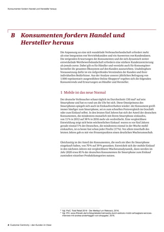 8 Customer Centricity – den Kunden im Visier
Konsumenten fordern Handel und Hersteller heraus
8
Vgl. PwC: Total Retail 2016 - Der Wettlauf um Relevanz, 2016.
9
Vgl. IFH, www.ifhkoeln.de/nc/blog/details/mehrwerte-durch-exklusiv-mobil-verfuegbare-services-
interview-mit-andrea-anderheggen-von-shopgate/, 2016.
B	Konsumenten fordern Handel und
Hersteller heraus
Die Anpassung an eine sich wandelnde Verbraucherlandschaft erfordert mehr
als eine Integration von Vertriebskanälen und ein Auswerten von Kunden­daten.
Die steigenden Erwartungen der Konsumenten und die sich dynamisch weiter
entwickelnde Wettbewerbslandschaft erfordern eine stärkere Kunden­zentrierung
als jemals zuvor. Dabei gilt es für Händler und verstärkt auch für Konsum­güter­
hersteller ihr gesamtes Ökosystem auf den Kunden auszurichten. Unabdingbare
Voraussetzung dafür ist ein tiefgreifendes Verständnis der Kunden und ihrer
individuellen Bedürfnisse. Aus der Analyse unserer jährlichen Befragung von
1.000 repräsentativ ausgewählten Online Shoppern8
ergeben sich die folgenden
Konsumtrends und Erwartungen an Händler und Hersteller.
1 Mobile ist das neue Normal
Der deutsche Verbraucher schaut täglich im Durchschnitt 150 mal9
auf sein
Smartphone und hat es rund um die Uhr bei sich. Diese Omnipräsenz des
Smartphones spiegelt sich auch im Einkaufsverhalten wieder: der Konsument greift
immer häufiger zum Smartphone, sei es zum schnellen Preisvergleich im Geschäft
oder zum Einkauf selbst. In den letzten fünf Jahren hat sich der Anteil der deutschen
Konsumenten, die mindestens monatlich mit ihrem Smartphone einkaufen,
von 11 % in 2012 auf 38 % in 2016 mehr als verdreifacht. Eine vergleichbare
Entwicklung zeigt sich beim wöchentlichen Einkauf: waren es vor fünf Jahren
gerade einmal 5 % der Deutschen, die mindestens einmal in der Woche mobil
einkauften, ist es heute fast schon jeder Fünfte (17 %). Vor allem innerhalb des
letzten Jahres gab es mit vier Prozentpunkten einen deutlichen Wachstums­schub.
Gleichzeitig ist der Anteil der Konsumenten, die noch nie über ihr Smartphone
eingekauft haben, von 70 % auf 39 % gesunken. Entwickelt sich der mobile Einkauf
in den nächsten Jahren mit vergleichbarer Wachstumsdynamik, dann werden im
Jahr 2020 etwa 85 % der deutschen Konsumenten ihr Smartphone zum Einkauf
zumindest einzelner Produktkategorien nutzen.
 