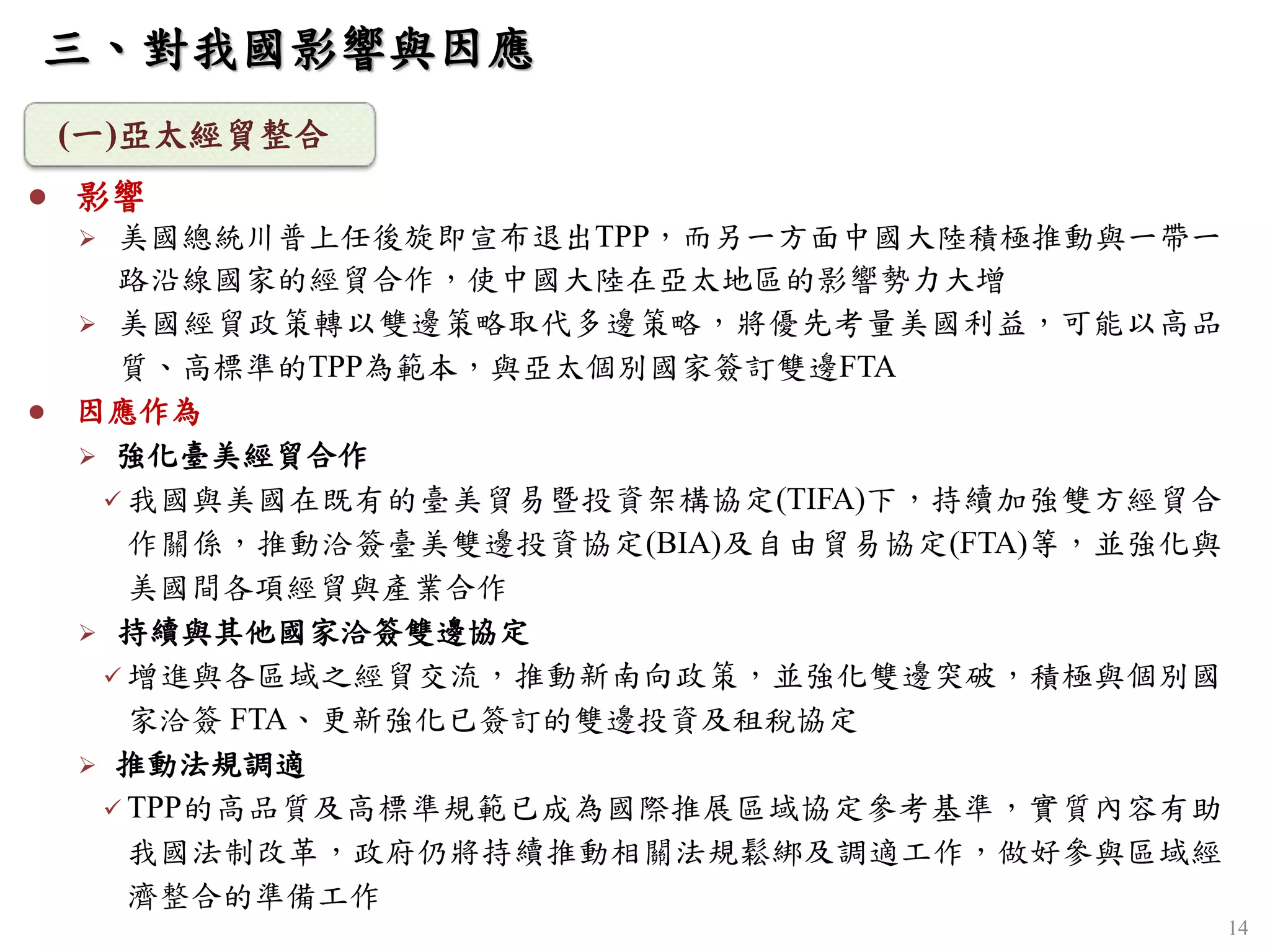 14
 影響
 美國總統川普上任後旋即宣布退出TPP，而另一方面中國大陸積極推動與一帶一
路沿線國家的經貿合作，使中國大陸在亞太地區的影響勢力大增
 美國經貿政策轉以雙邊策略取代多邊策略，將優先考量美國利益，可能以高品
質、高標準的TPP為範本，與亞太個別國家簽訂雙邊FTA
 因應作為
 強化臺美經貿合作
 我國與美國在既有的臺美貿易暨投資架構協定(TIFA)下，持續加強雙方經貿合
作關係，推動洽簽臺美雙邊投資協定(BIA)及自由貿易協定(FTA)等，並強化與
美國間各項經貿與產業合作
 持續與其他國家洽簽雙邊協定
 增進與各區域之經貿交流，推動新南向政策，並強化雙邊突破，積極與個別國
家洽簽 FTA、更新強化已簽訂的雙邊投資及租稅協定
 推動法規調適
 TPP的高品質及高標準規範已成為國際推展區域協定參考基準，實質內容有助
我國法制改革，政府仍將持續推動相關法規鬆綁及調適工作，做好參與區域經
濟整合的準備工作
(一)亞太經貿整合
三、對我國影響與因應
 