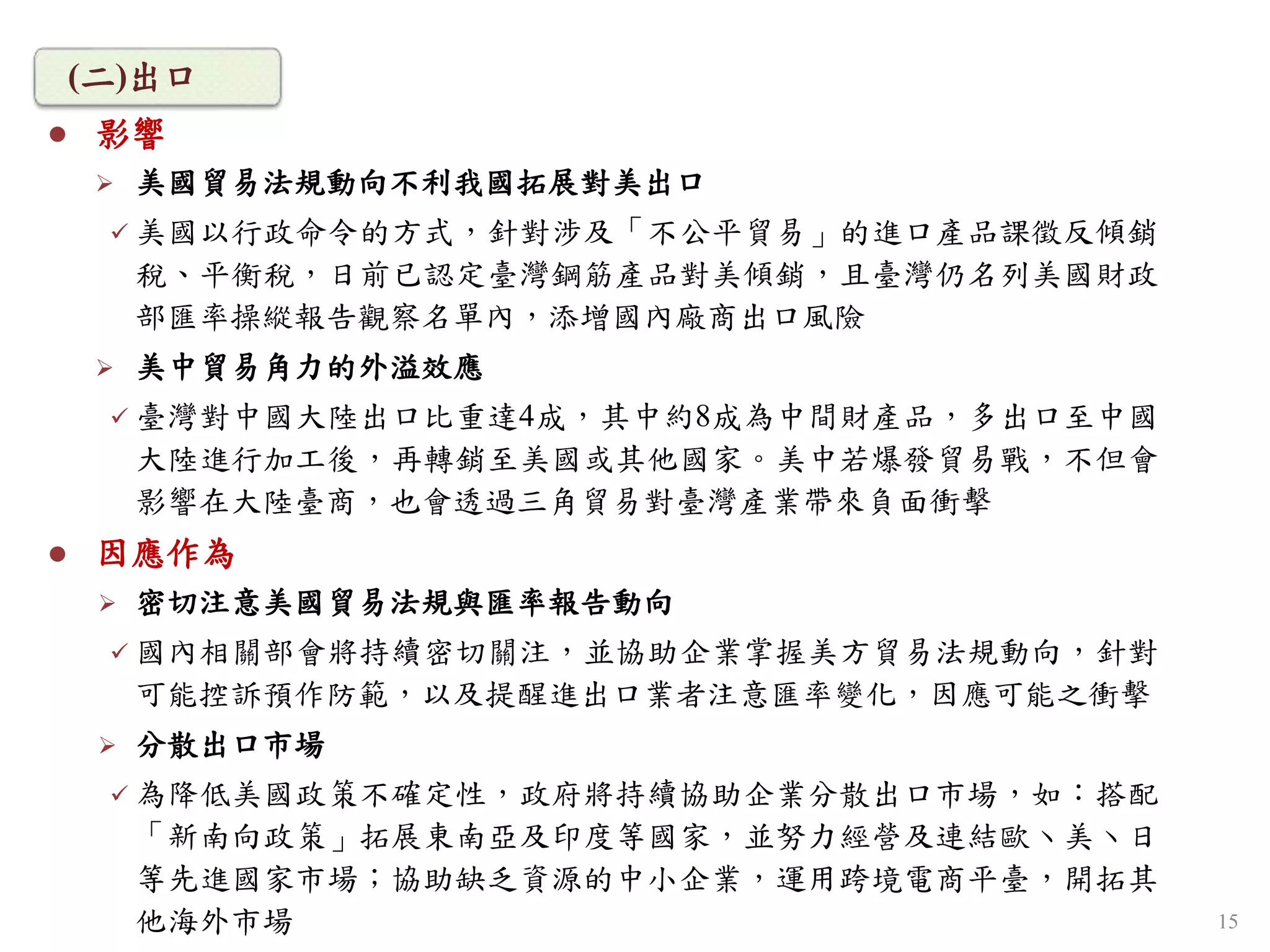  影響
 美國貿易法規動向不利我國拓展對美出口
 美國以行政命令的方式，針對涉及「不公平貿易」的進口產品課徵反傾銷
稅、平衡稅，日前已認定臺灣鋼筋產品對美傾銷，且臺灣仍名列美國財政
部匯率操縱報告觀察名單內，添增國內廠商出口風險
 美中貿易角力的外溢效應
 臺灣對中國大陸出口比重達4成，其中約8成為中間財產品，多出口至中國
大陸進行加工後，再轉銷至美國或其他國家。美中若爆發貿易戰，不但會
影響在大陸臺商，也會透過三角貿易對臺灣產業帶來負面衝擊
 因應作為
 密切注意美國貿易法規與匯率報告動向
 國內相關部會將持續密切關注，並協助企業掌握美方貿易法規動向，針對
可能控訴預作防範，以及提醒進出口業者注意匯率變化，因應可能之衝擊
 分散出口市場
 為降低美國政策不確定性，政府將持續協助企業分散出口市場，如：搭配
「新南向政策」拓展東南亞及印度等國家，並努力經營及連結歐丶美丶日
等先進國家市場；協助缺乏資源的中小企業，運用跨境電商平臺，開拓其
他海外市場
(二)出口
15
 