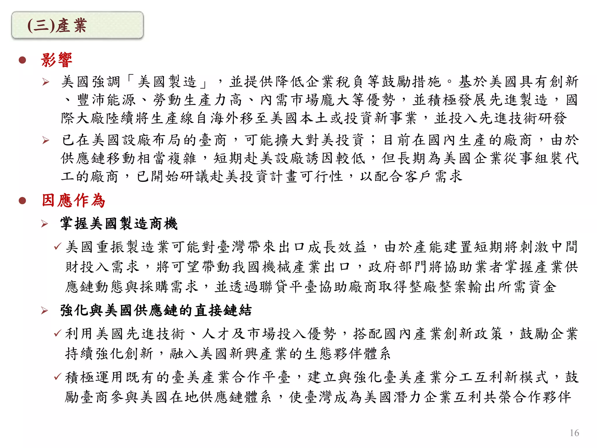  影響
 美國強調「美國製造」，並提供降低企業稅負等鼓勵措施。基於美國具有創新
、豐沛能源、勞動生產力高、內需巿場龐大等優勢，並積極發展先進製造，國
際大廠陸續將生產線自海外移至美國本土或投資新事業，並投入先進技術研發
 已在美國設廠布局的臺商，可能擴大對美投資；目前在國內生產的廠商，由於
供應鏈移動相當複雜，短期赴美設廠誘因較低，但長期為美國企業從事組裝代
工的廠商，已開始研議赴美投資計畫可行性，以配合客戶需求
 因應作為
 掌握美國製造商機
 美國重振製造業可能對臺灣帶來出口成長效益，由於產能建置短期將刺激中間
財投入需求，將可望帶動我國機械產業出口，政府部門將協助業者掌握產業供
應鏈動態與採購需求，並透過聯貸平臺協助廠商取得整廠整案輸出所需資金
 強化與美國供應鏈的直接鏈結
 利用美國先進技術、人才及市場投入優勢，搭配國內產業創新政策，鼓勵企業
持續強化創新，融入美國新興產業的生態夥伴體系
 積極運用既有的臺美產業合作平臺，建立與強化臺美產業分工互利新模式，鼓
勵臺商參與美國在地供應鏈體系，使臺灣成為美國潛力企業互利共榮合作夥伴
(三)產業
16
 