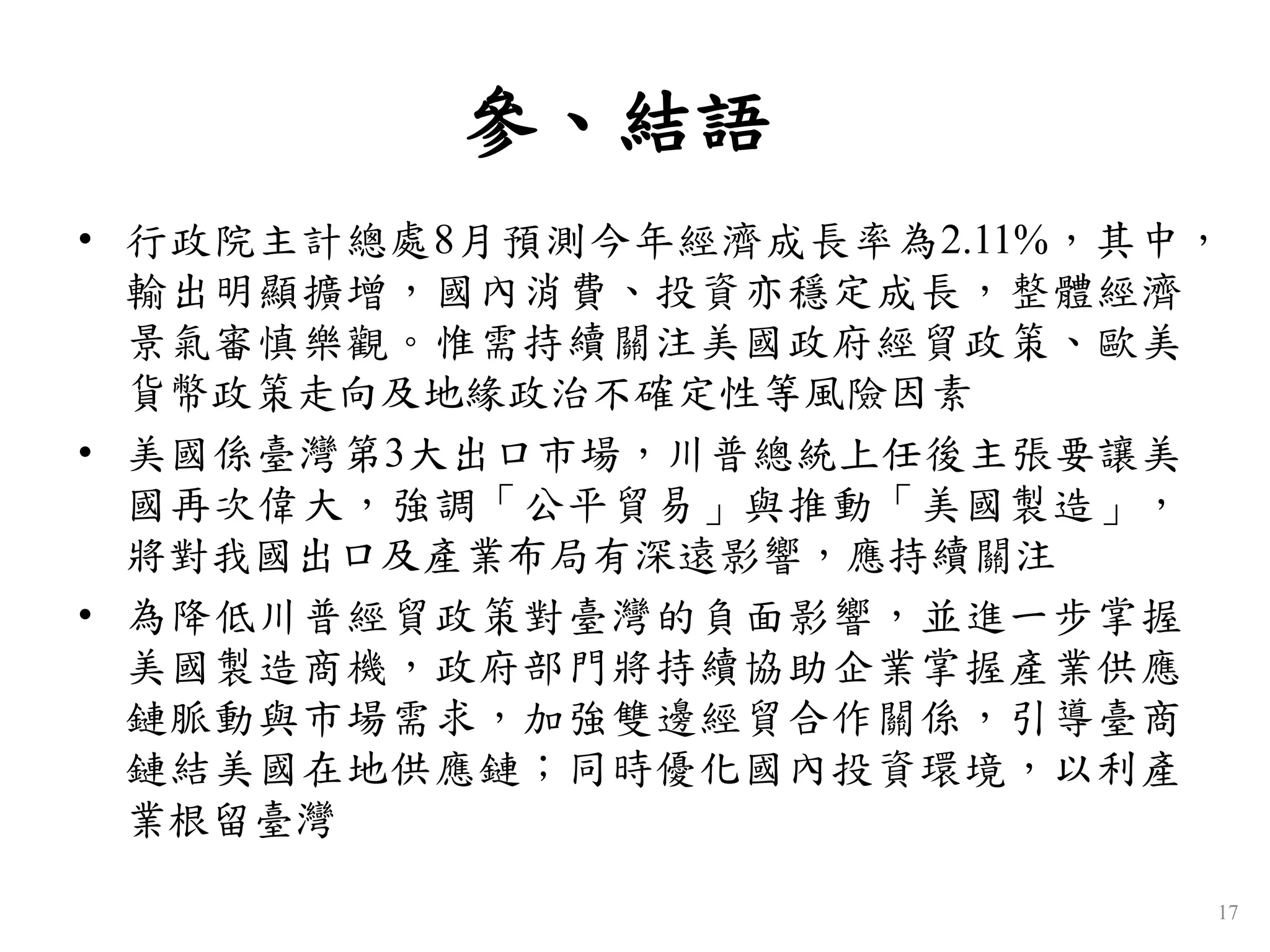 參、結語
• 行政院主計總處8月預測今年經濟成長率為2.11%，其中，
輸出明顯擴增，國內消費、投資亦穩定成長，整體經濟
景氣審慎樂觀。惟需持續關注美國政府經貿政策、歐美
貨幣政策走向及地緣政治不確定性等風險因素
• 美國係臺灣第3大出口市場，川普總統上任後主張要讓美
國再次偉大，強調「公平貿易」與推動「美國製造」，
將對我國出口及產業布局有深遠影響，應持續關注
• 為降低川普經貿政策對臺灣的負面影響，並進一步掌握
美國製造商機，政府部門將持續協助企業掌握產業供應
鏈脈動與市場需求，加強雙邊經貿合作關係，引導臺商
鏈結美國在地供應鏈；同時優化國內投資環境，以利產
業根留臺灣
17
 