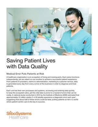 Saving Patient Lives
with Data Quality
Medical Error Puts Patients at Risk
A healthcare organization is an ecosystem of living and moving parts. Each piece functions
independently, yet are reliant on one another to achieve a successful patient experience.
From patients to providers, claims to administration, marketing to customer service, data
is generated every day from every corner of the business in order to diagnose and treat
patients.
Each unit has their own processes and systems, accessing and entering data quickly
to keep the ecosystem alive, yet this vital data is prone to a myriad of errors that can be
costly. A national study conducted in 2014 by the Institute of Medicine (IOM) estimated that
approximately 12 million adults (1 in 20 adults) experience a diagnostic error each year1
,
suggesting that about half of these errors could be fatal, putting patients at risk in a world
where patient-centric care is the key to success.
 