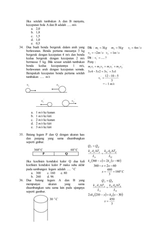 Jika setelah tumbukan A dan B menyatu, 
kecepatan bola A dan B adalah …. m/s 
a. 2,0 
b. 1,8 
c. 1,5 
d. 1,0 
e. 0,5 
34. Dua buah benda bergerak dalam arah yang 
berlawanan. Benda pertama massanya 3 kg 
bergerak dengan kecepatan 4 m/s dan benda 
kedua bergerak dengan kecepatan 2 m/s 
bermassa 5 kg. Bila sesaat setalah tumbukan 
benda kedua kecepatannya 1 m/s, 
berlawanan arah dengan kecepatan semula. 
Berapakah kecepatan benda pertama setelah 
tumbukan …. m/s 
1v 2 v 
' 
1v ' 
2 v 
a. 1 m/s ke kanan 
b. 1 m/s ke kiri 
c. 2 m/s ke kanan 
d. 2 m/s ke kiri 
e. 3 m/s ke kiri 
Dik : m  3 kg m  5 kg v  
4 m / s 1 2 1 v   2m/ s v ' 
 
1m/ s 2 2 Dit : ..... ? ' 
1  v 
Peny : 
' 
2 2 
' 
1 1 2 2 1 1 m v  m v  m v  m v 
3 4 5 2 3 5 1 ' 
1 x  x  v  x 
' 12  10  
5 
1 
3 
v  
= - 1 m/s 
35. Batang logam P dan Q dengan ukuran luas 
dan panjang yang sama disambungkan 
seperti gmbar. 
o 360 C o60 C 
P Q 
Jika koefisien konduksi kalor Q dua kali 
koefisien konduksi kalor P maka suhu akhir 
pada sambungan logam adalah …. C o 
a. 300 c. 160 e. 80 
b. 260 d. 96 
P Q Q  Q 
k A T  
k A T 
Q Q Q 
Q 
p p p 
p 
L 
L 
 
 
k 360  x  2k x  60 p p 
360 x  2x 60 
480 
  
x C o 160 
3 
36. Dua batang logam A dan B yang 
mempunyai ukuran yang sama 
disambungkan satu sama lain pada ujungnya 
seperti gambar. 
30 C o 
A B Q  Q 
k A T  
k A T 
B B B 
B 
A A A 
A 
L 
L 
 
 
2xk 210  x  k x  30 B B 
450 
3 
x  
 