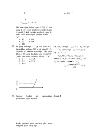 B 
A 
210 C o 
Jika suhu ujung bebas logam A 210 C o dan 
ujung B 30 C o dan koefisien konduksi logam 
A adalah 2 kali koefisien konduksi logam B. 
maka suhu sambungan tersebut adalah …. 
C o 
a. 80 d. 150 
b. 90 e. 180 
c. 120 
x = 150 C o 
37. Es yang massanya 125 gr dan suhu 0 C o 
dimasukkan kedalam 500 gr air suhu 20 C o . 
Ternyata es melebur seluruhnya. Bila kalor 
lebur es 80 kal/gr dan kalor jenis 1 kal/gr C o 
, maka suhu akhir campuran adalah …. C o 
a. 0 d. 14,4 
b. 5,5 e. 15,0 
c. 10,4 
20 
c T 
0 
Dik : gr mes 125  C T o 
es 0  gr ma 500  
L 80kal / grc  
1 kal / Cgro 
es a Dit : CT = ….? 
2 1 m c Ta m L m c Ta a a es es es air     
500 1(20  )  125 80 125 1  0 C C x T x x T 
C C 10000  500T  10000 125T 
10000 10000 
T C o 
C 0 
625 
 
 
 
38. Gambar berikut ini menunjukkan 
penampang sayap pesawat. 
Ketika pesawat akan mendarat pilot harus 
mengatur posisi sayap agar …. 
Jawab B 
 
