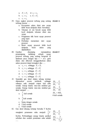 a. 1 2 F  F d. 1 2 v  v 
b. 1 2 v  v e. 1 2 F  F 
c. 1 2 v  v 
39. Gaya angkat pesawat terbang yang sedang 
terbang karena …. 
a. Kecepatan udara disisi atas sayap 
lebih besar daripada disisi bawahnya. 
b. Tekanan di sisi bawah sayap lebih 
kecil daripada tekanan disisi atas 
sayap 
c. Pengaturan titik berat sayap pesawat 
yang tepat 
d. Perbahan momentum dari sayap 
pesawat 
e. Berat sayap pesawat lebih kecil 
daripada berat udara yang 
dipindahkan 
Jawab A 
40. Gambar disamping menunjukkan 
penanmpang melintang sebuah sayap 
pesawat terbang yang sedang bergerak di 
landasan pacu dengan laju v = m/s. garis 
diatas dan dibawah menggambarkan aliran 
udara pesawat dapat terangkat jika …. 
a. 2 1 v v  sehingga 1 2 P P  
b. 2 1 v v  sehingga 1 2 P P  
c. 1 2 v v  sehingga 1 2 P P  
d. 1 2 v v  sehingga 1 2 P P  
e. 1 2 v v  sehingga 1 2 P P  
Jawab C 
41 Sejumlah gas ideal dalam tabung tertutup 
dipanaskan secara isokhorik sehingga 
suhunya naik menjadi empat kali suhu 
semula. Energi kinetic rata-rata molekul gas 
semula. Energy kinetic rata-rata molekul gas 
ideal menjadi …. 
a. 
1 
4 
kali semula 
b. 
1 
kali semula 
2 
c. Sama dengan semula 
d. 2 kali semula 
e. 4 kali semula 
T 
1 
2 
1 
2 
T 
Ek 
Ek 
 
T 
1 
1 
1 
2 
4T 
Ek 
Ek 
 
2 1 Ek  4Ek 
4 kali semula 
42. Gas ideal diruang tertutup bersuhu T Kelvin 
1 
menglami penurunan suhu menjadi T 
2 
Kelvin. Perbandingan energy kinetic partikel 
sebelum dan seudah penurunan suhu adalah 
…. 
T 
1 
2 
1 
2 
T 
Ek 
Ek 
 
T 
T 
Ek 
1  
Ek 
2 
1 
2 
 