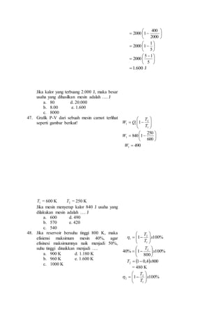 Jika kalor yang terbuang 2.000 J, maka besar 
usaha yang dihasilkan mesin adalah …. J 
a. 80 d. 20.000 
b. 8.00 e. 1.600 
c. 8000 
 
 
 
  
 
400 
2000 
2000 1 
 
 
 
  
 
1 
5 
2000 1 
 
 
  
 
 
5 1 
5 
2000 
1.600 J 
47. Grafik P-V dari sebuah mesin carnot terlihat 
seperti gambar berikut! 
1T = 600 K 2T = 250 K 
Jika mesin menyerap kalor 840 J usaha yang 
dilakukan mesin adalah …. J 
a. 600 d. 490 
b. 570 e. 420 
c. 540 
 
  
 
 
  
  
 
T 
2 
1 
1 1 1 
T 
Q W 
 
 
 
 
  
 
 
250 
600 
840 1 1 W 
490 1 W  
48. Jika reservoir bersuhu tinggi 800 K, maka 
efisiensi maksimum mesin 40%, agar 
efisinesi maksimumnya naik menjadi 50%, 
suhu tinggi dinaikkan menjadi …. 
a. 900 K d. 1.180 K 
b. 960 K e. 1.600 K 
c. 1000 K 
T 
2 
 
 
1 x 
   
1 100% 
T 
1 
  
 
  
 
T 
 
 
  
T  1  0,4 x 
800 2 40% 1 2 x 
100% 
800 
 
 
= 480 K 
T 
2 
 
 
2 x 
1 100% 
T 
1 
  
 
 
 
   
 