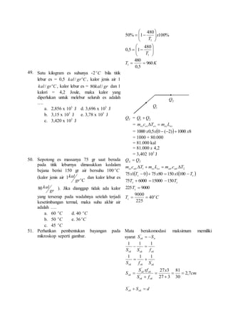 100% 
480 
 
  
50% 1 
1 
x 
 
T   
 
  
 
 
 
 
 
  
  
 
480 
1 
0,5 1 
T 
480 
T 960K 
1   
0,5 
49. Satu kilogram es suhunya -2 C o bila titik 
lebur es = 0,5 C gr kal o / , kalor jenis air 1 
C gr kal o / , kalor lebur es = 80kal / gr dan 1 
kalori = 4,2 Joule, maka kalor yang 
diperlukan untuk melebur seluruh es adalah 
…. 
a. 2,856 x 5 10 J d. 3,696 x 5 10 J 
b. 3,15 x 5 10 J e. 3,78 x 5 10 J 
c. 3,420 x 510 J 
2 Q 
1Q 
TQ = 2 1 Q Q  
= es es es es es m c T  m L 
= 1000 x0,5x0  (2)1000 x8 
= 1000 + 80.000 
= 81.000 kal 
= 81.000 x 4,2 
= 3,402 510 J 
50. Sepotong es massanya 75 gr saat berada 
pada titik leburnya dimasukkan kedalam 
bejana berisi 150 gr air bersuhu 100 Co 
(kalor jenis air 
gr C 
kal 
o 1 dan kalor lebur es 
80 kal ). Jika dianggap tidak ada kalor 
gr 
yang terserap pada wadahnya setelah terjadi 
kesetimbangan termal, maka suhu akhir air 
adalah …. 
a. 60 C o d. 40 C o 
b. 50 C o e. 36 Co 
c. 45 C o 
S T Q  Q 
1 2 m c T m L m c T es air es es air air     
    c c 75x1 T  0  75x80  150 x1100 T 
c c 75T  6000  15000 150T 
225  9000 c T 
9000 
  
T C o 
c 40 
225 
51. Perhatikan pembentukan bayangan pada 
mikroskop seperti gambar. 
Mata berakomodasi maksimum memiliki 
syarat ok n S  S ' 
1 1 1 
'   
ok ok ok S S f 
1 1 1 
' 
  
ok ok ok S f S 
cm 
x 
S xf 
ok ok 
81 
27 3 
ok 2,7 
S f 
S 
ok ok 
30 
27 3 
' 
' 
  
 
 
 
 
S S d ob ok   ' 
 