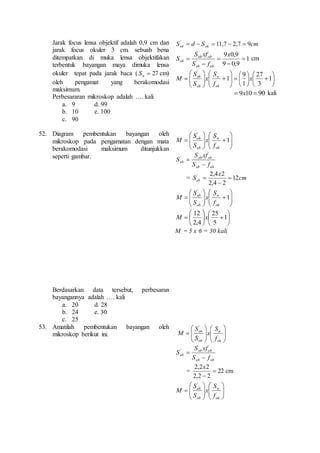 Jarak focus lensa objektif adalah 0,9 cm dan 
jarak focus okuler 3 cm. sebuah bena 
ditempatkan di muka lensa objektifakan 
terbentuk bayangan maya dimuka lensa 
okuler tepat pada jarak baca (  27 n S cm) 
oleh pengamat yang berakomodasi 
maksimum. 
Perbesararan mikroskop adalah …. kali 
a. 9 d. 99 
b. 10 e. 100 
c. 90 
S d S cm ob ok 11,7 2,7 9 '      
1 
cm 
ob 9 0,9 
9 0,9 
S xf 
' 
' 
 
 
 
ob ob 
 
 
x 
S f 
S 
ob ob 
 
 1 
 
 
 
27 
 
  
 
 
 
 
 
 
  
 
 
 
 
 
 
 
 
S 
n 
  
 
 
 
 
 
 
3 
9 
1 
1 
' 
x 
f 
x 
S 
S 
M 
ok 
ob 
ob 
90 10 9   x kali 
52. Diagram pembentukan bayangan oleh 
mikroskop pada pengamatan dengan mata 
berakomodasi maksimum ditunjukkan 
seperti gambar. 
Berdasarkan data tersebut, perbesaran 
bayangannya adalah …. kali 
a. 20 d. 28 
b. 24 e. 30 
c. 25 
 
 1 
 
 
 
 
 
 
 
 
n 
S 
  
 
 
 
 
 
 
' 
ok 
ob 
ob 
f 
x 
S 
S 
M 
S xf 
ob ob 
ob S f 
ob ob 
S 
 
 ' 
x 
2,4 2 '  
= cm 
Sob 12 
2,4  
2 
 
 
 1 
 
 
 
 
 
 
 
 
n 
S 
  
 
 
 
 
 
 
' 
ok 
ob 
ob 
f 
x 
S 
S 
M 
25 
12 
 
 1 
 
 
 
 
  
 
M x 
 
 
 
 
 
5 
2,4 
M = 5 x 6 = 30 kali 
53. Amatilah pembentukan bayangan oleh 
mikroskop berikut ini. 
 
 
 
 
 
 
 
 
 
 
 
 
 
 
 
 
 
n 
S 
ok 
ob 
ob 
f 
x 
S 
S 
M 
' 
S xf 
ob ob 
ob S f 
ob ob 
S 
 
 ' 
x 
2,2 2 
= 22 
2,2 2 
 
 
cm 
 
 
 
 
 
 
 
 
 
  
 
 
 
  
 
n 
S 
ok 
ob 
ob 
f 
x 
S 
S 
M 
' 
 