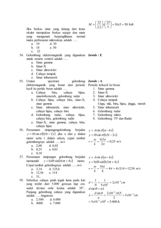 Jika berkas sinar yang datang dari lensa 
okuler merupakan berkas sejajar dan mata 
yang mengamati berpenglihatan normal 
maka perbesaran mikroskop adalah …. 
a. 10 d. 30 
b. 18 e. 50 
c. 22 
M  x 10 x 5 50 
kali 
25 
5 
22 
2,2 
 
   
 
 
 
 
 
 
 
 
 
54. Gelombang elektromagnetik yang digunakan 
untuk remote control adalah …. 
a. Sinar gamma 
b. Sinar-X 
c. Sinar ultraviolet 
d. Cahaya tampak 
e. Sinar inframerah 
Jawab : E 
55. Urutan spectrum gelombang 
elektromagnetik yang benar dari periode 
kecil ke peride besar adalah …. 
a. Cahaya biru, cahaya hijau, 
sinarinframerah, gelombang radar 
b. Cahaya hijau, cahaya biru, sinar-X, 
sinar gamma 
c. Sinar inframerah, sinar ultraviolet, 
cahaya hijau, cahaya biru 
d. Gelombang radar, cahaya hijau, 
cahaya biru, gelombang radio 
e. Sinar-X, sinar gamma, cahaya biru, 
cahaya hijau 
Jawab : A 
Periode terkecil ke besar 
1. Sinar gamma 
2. Sinar-X 
3. Sinar ultraviolet 
4. Cahaya tampak 
Ungu, nila, biru, hijau, jingga, merah 
5. Sinar inframerah 
6. Gelombang radar 
7. Gelombang mikro 
8. Gelombang TV dan Radio 
56. Persamaan simpangangelombang berjalan 
y  10 sin 0,5t  2x jika x dan y dalam 
meter serta t dalam sekon, cepat rambat 
gelombangnya adalah …. m/s 
a. 2,00 d. 0,02 
b. 0,25 e. 0,01 
c. 0,10 
y  Asin   kx 
y  10 sin 0,5t  2x 
v m/s 
0,25 
 0,5 
 
k 
   
2 
 
57. Persamaan simpangan gelombang berjalan 
memenuhi y  0,05sin16t  4x meter. 
Cepat rambat gelombagnya adalah …. m/s 
a. 3,14 d. 125,6 
b. 12,56 e. 314 
c. 31, 
y  Asin   kx 
y  0,05sin0,5t  4x 
  
v  
    x  
4 4 3,14 12,56 
16 
4 
k 
m/s 
58. Seberkas cahaya jatuh tegak lurus pada kisi 
yang terdiri dari 5.000 goresan tiap cm. 
sudut deviasi orde kedua adalah o 30 . 
Panjang gelombang cahaya yang digunakan 
adalah …. Angstrom 
a. 2.500 d. 6.000 
b. 4000 e. 7.000 
1 1     
d 4 
x cm 
N x 
3 2 10 
5 10 
d sin  n 
 
d sin 2 10 0,5  
5 
x cm 
x x 
   
n 
4 
5 10 
2 
 
 
 5 10 10 5.000 5 8   x x Å 
 